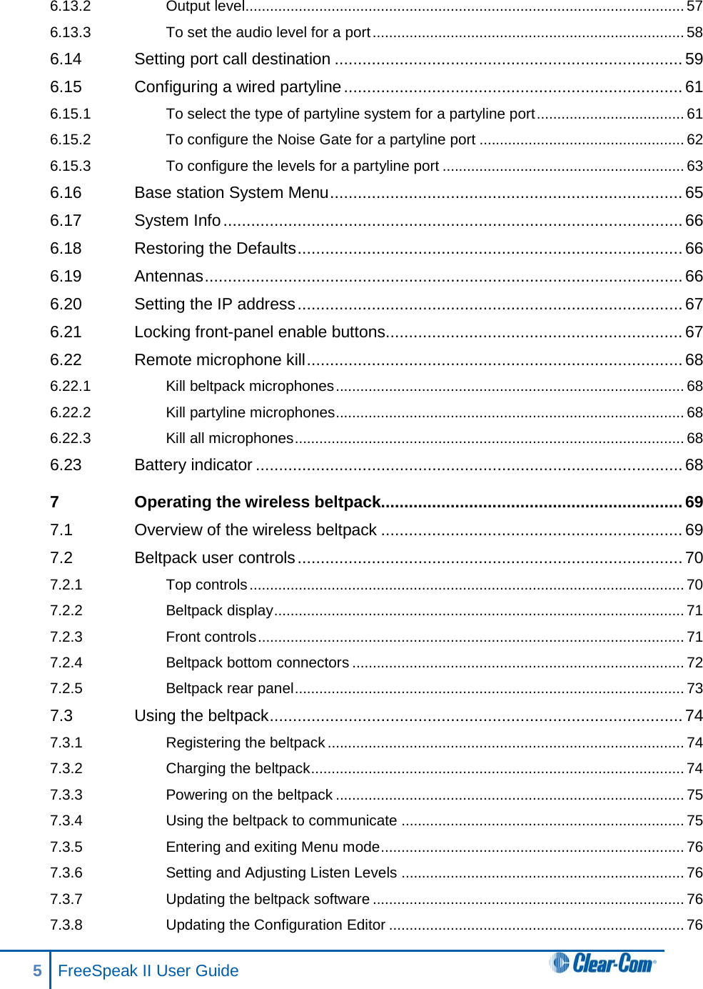 6.13.2 Output level........................................................................................................... 57 6.13.3 To set the audio level for a port ............................................................................ 58 6.14 Setting port call destination ........................................................................... 59 6.15 Configuring a wired partyline ......................................................................... 61 6.15.1 To select the type of partyline system for a partyline port .................................... 61 6.15.2 To configure the Noise Gate for a partyline port .................................................. 62 6.15.3 To configure the levels for a partyline port ........................................................... 63 6.16 Base station System Menu ............................................................................ 65 6.17 System Info ................................................................................................... 66 6.18 Restoring the Defaults ................................................................................... 66 6.19 Antennas ....................................................................................................... 66 6.20 Setting the IP address ................................................................................... 67 6.21 Locking front-panel enable buttons................................................................ 67 6.22 Remote microphone kill ................................................................................. 68 6.22.1 Kill beltpack microphones ..................................................................................... 68 6.22.2 Kill partyline microphones ..................................................................................... 68 6.22.3 Kill all microphones ............................................................................................... 68 6.23 Battery indicator ............................................................................................ 68 7 Operating the wireless beltpack................................................................. 69 7.1 Overview of the wireless beltpack ................................................................. 69 7.2 Beltpack user controls ................................................................................... 70 7.2.1 Top controls .......................................................................................................... 70 7.2.2 Beltpack display .................................................................................................... 71 7.2.3 Front controls ........................................................................................................ 71 7.2.4 Beltpack bottom connectors ................................................................................. 72 7.2.5 Beltpack rear panel ............................................................................................... 73 7.3 Using the beltpack ......................................................................................... 74 7.3.1 Registering the beltpack ....................................................................................... 74 7.3.2 Charging the beltpack ........................................................................................... 74 7.3.3 Powering on the beltpack ..................................................................................... 75 7.3.4 Using the beltpack to communicate ..................................................................... 75 7.3.5 Entering and exiting Menu mode .......................................................................... 76 7.3.6 Setting and Adjusting Listen Levels ..................................................................... 76 7.3.7 Updating the beltpack software ............................................................................ 76 7.3.8 Updating the Configuration Editor ........................................................................ 76 5  FreeSpeak II User Guide   