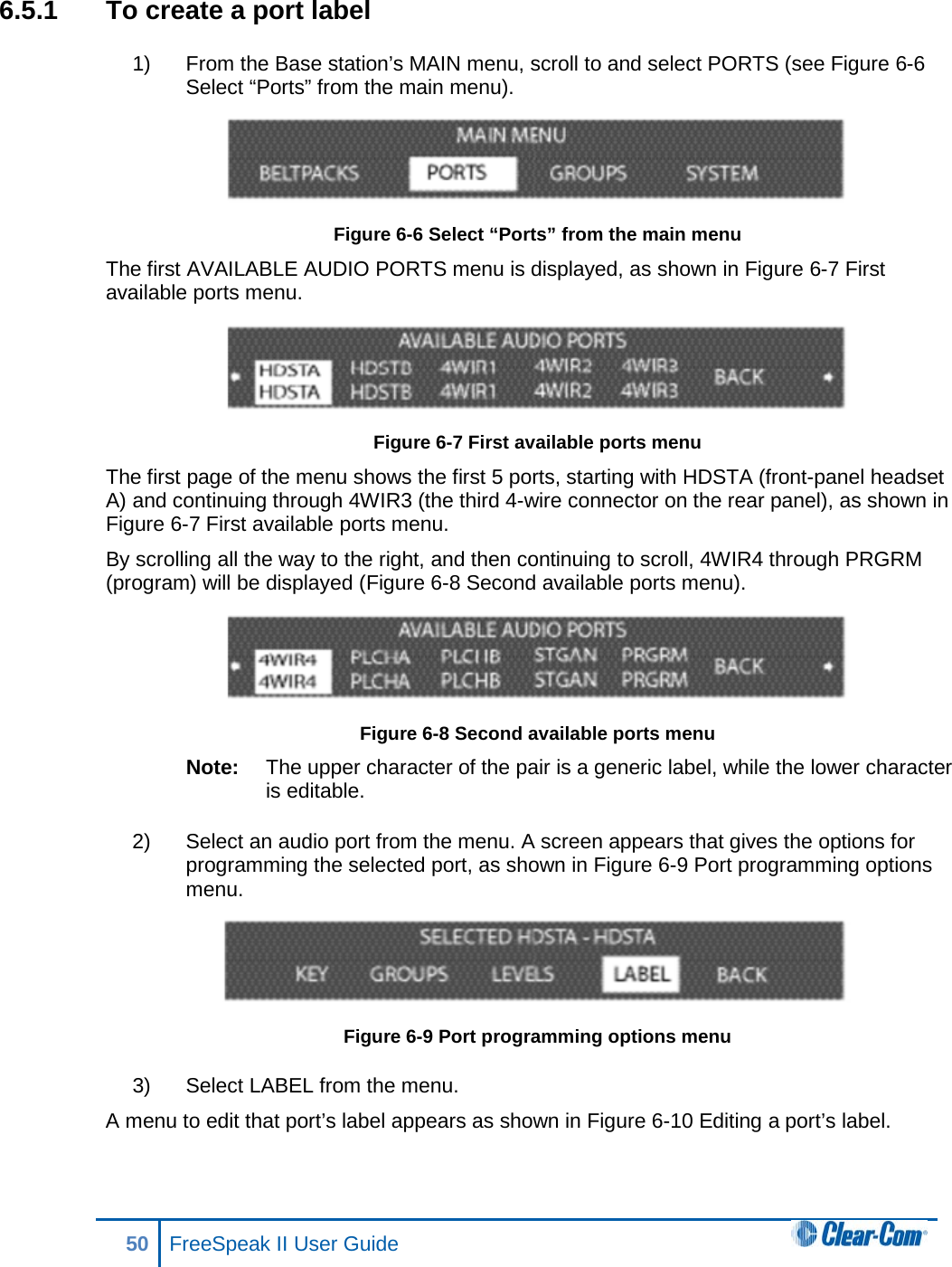 6.5.1 To create a port label 1) From the Base station’s MAIN menu, scroll to and select PORTS (see Figure 6-6 Select “Ports” from the main menu).  Figure 6-6 Select “Ports” from the main menu The first AVAILABLE AUDIO PORTS menu is displayed, as shown in Figure 6-7 First available ports menu.  Figure 6-7 First available ports menu The first page of the menu shows the first 5 ports, starting with HDSTA (front-panel headset A) and continuing through 4WIR3 (the third 4-wire connector on the rear panel), as shown in Figure 6-7 First available ports menu. By scrolling all the way to the right, and then continuing to scroll, 4WIR4 through PRGRM (program) will be displayed (Figure 6-8 Second available ports menu).  Figure 6-8 Second available ports menu Note: The upper character of the pair is a generic label, while the lower character is editable.  2) Select an audio port from the menu. A screen appears that gives the options for programming the selected port, as shown in Figure 6-9 Port programming options menu.  Figure 6-9 Port programming options menu 3) Select LABEL from the menu. A menu to edit that port’s label appears as shown in Figure 6-10 Editing a port’s label. 50 FreeSpeak II User Guide  