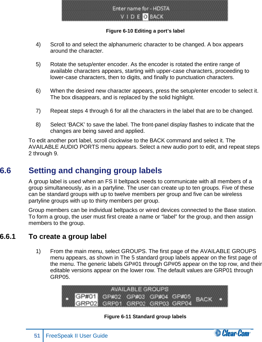  Figure 6-10 Editing a port’s label 4) Scroll to and select the alphanumeric character to be changed. A box appears around the character. 5) Rotate the setup/enter encoder. As the encoder is rotated the entire range of available characters appears, starting with upper-case characters, proceeding to lower-case characters, then to digits, and finally to punctuation characters.  6) When the desired new character appears, press the setup/enter encoder to select it. The box disappears, and is replaced by the solid highlight. 7) Repeat steps 4 through 6 for all the characters in the label that are to be changed.  8) Select ‘BACK’ to save the label. The front-panel display flashes to indicate that the changes are being saved and applied.  To edit another port label, scroll clockwise to the BACK command and select it. The AVAILABLE AUDIO PORTS menu appears. Select a new audio port to edit, and repeat steps 2 through 9. 6.6  Setting and changing group labels A group label is used when an FS II beltpack needs to communicate with all members of a group simultaneously, as in a partyline. The user can create up to ten groups. Five of these can be standard groups with up to twelve members per group and five can be wireless partyline groups with up to thirty members per group.  Group members can be individual beltpacks or wired devices connected to the Base station. To form a group, the user must first create a name or “label” for the group, and then assign members to the group.  6.6.1 To create a group label 1) From the main menu, select GROUPS. The first page of the AVAILABLE GROUPS menu appears, as shown in The 5 standard group labels appear on the first page of the menu. The generic labels GP#01 through GP#05 appear on the top row, and their editable versions appear on the lower row. The default values are GRP01 through GRP05.  Figure 6-11 Standard group labels 51 FreeSpeak II User Guide  