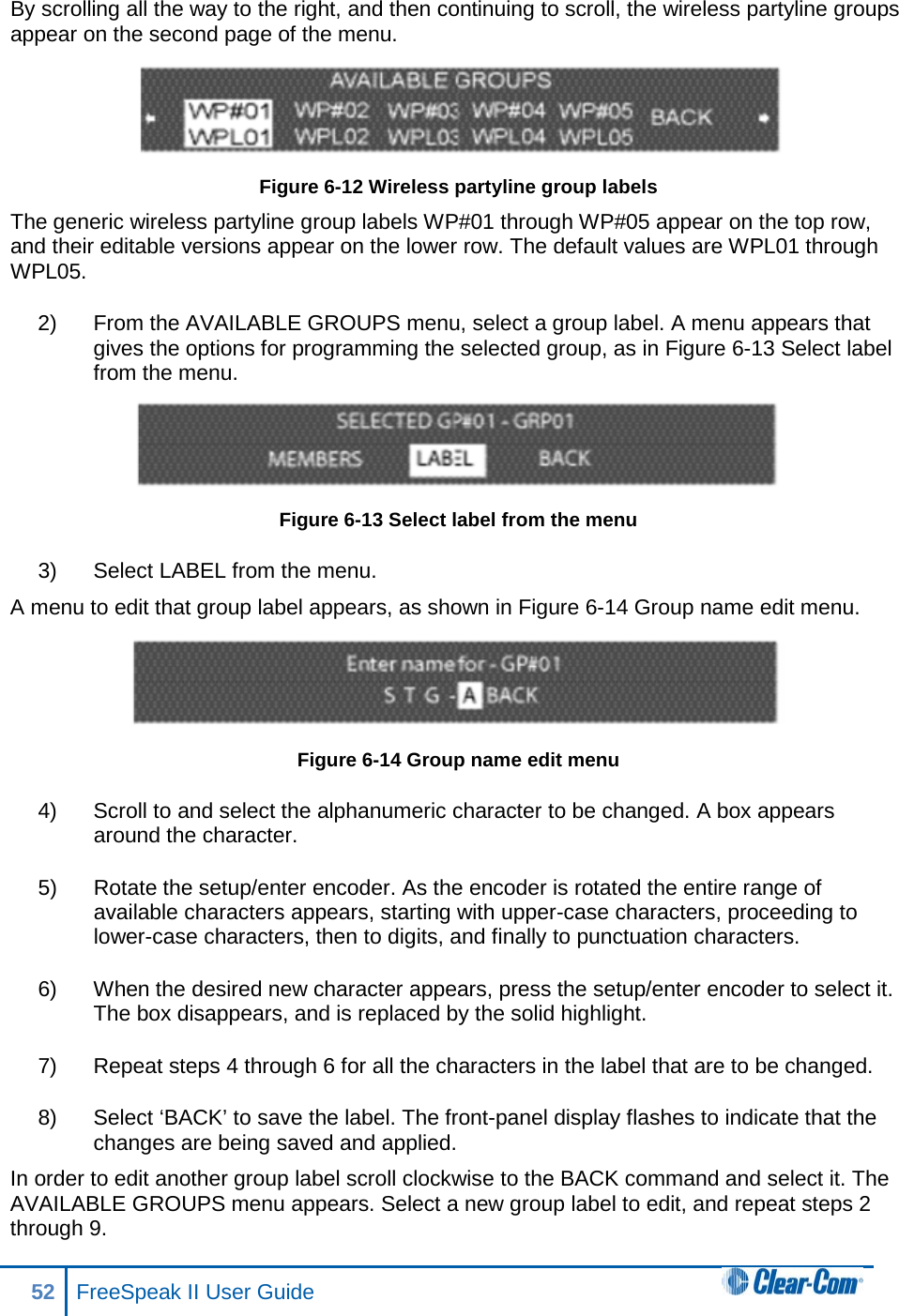 By scrolling all the way to the right, and then continuing to scroll, the wireless partyline groups appear on the second page of the menu.    Figure 6-12 Wireless partyline group labels The generic wireless partyline group labels WP#01 through WP#05 appear on the top row, and their editable versions appear on the lower row. The default values are WPL01 through WPL05. 2) From the AVAILABLE GROUPS menu, select a group label. A menu appears that gives the options for programming the selected group, as in Figure 6-13 Select label from the menu.  Figure 6-13 Select label from the menu 3) Select LABEL from the menu.  A menu to edit that group label appears, as shown in Figure 6-14 Group name edit menu.  Figure 6-14 Group name edit menu 4) Scroll to and select the alphanumeric character to be changed. A box appears around the character. 5) Rotate the setup/enter encoder. As the encoder is rotated the entire range of available characters appears, starting with upper-case characters, proceeding to lower-case characters, then to digits, and finally to punctuation characters.  6) When the desired new character appears, press the setup/enter encoder to select it. The box disappears, and is replaced by the solid highlight. 7) Repeat steps 4 through 6 for all the characters in the label that are to be changed.  8) Select ‘BACK’ to save the label. The front-panel display flashes to indicate that the changes are being saved and applied. In order to edit another group label scroll clockwise to the BACK command and select it. The AVAILABLE GROUPS menu appears. Select a new group label to edit, and repeat steps 2 through 9. 52 FreeSpeak II User Guide  