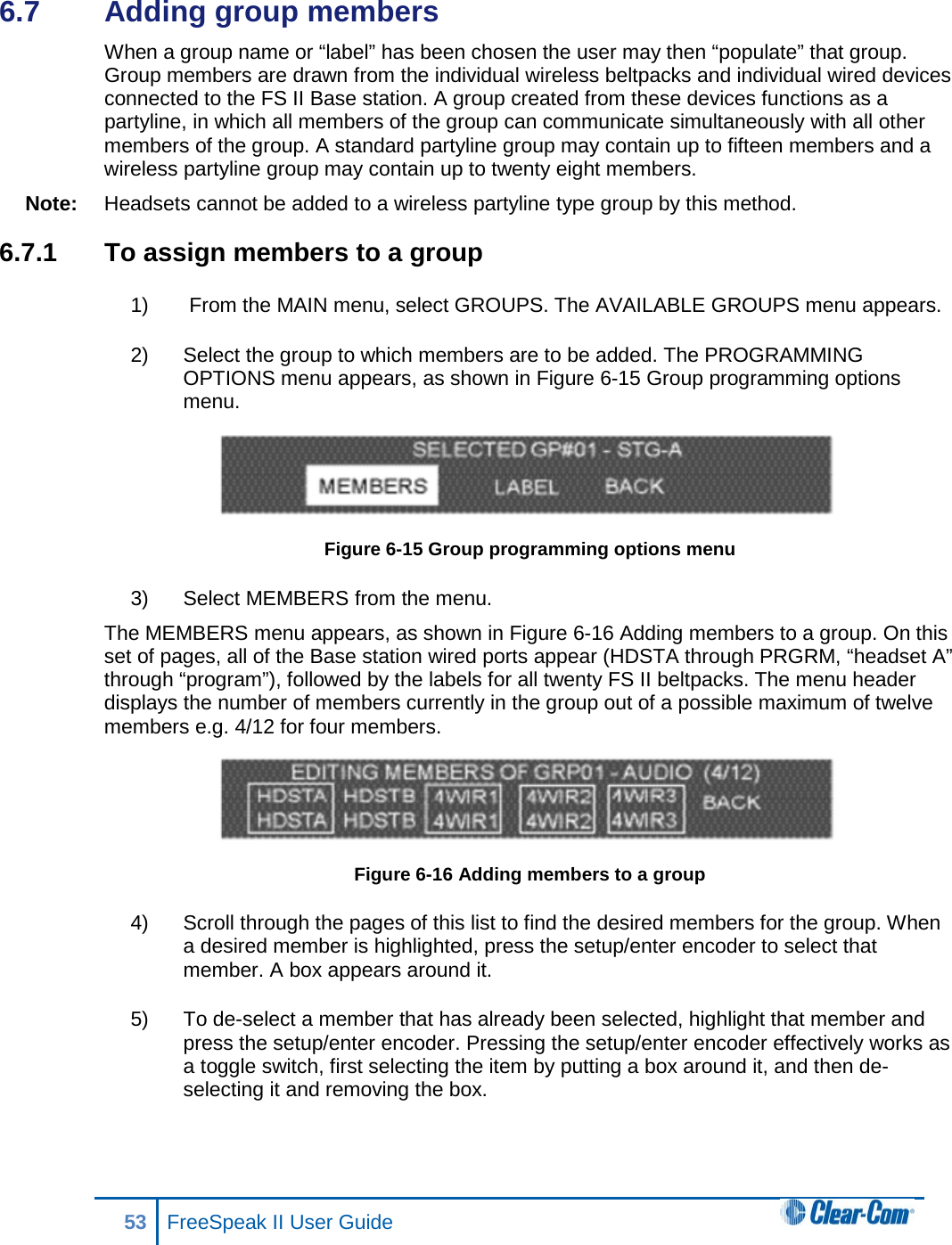 6.7  Adding group members  When a group name or “label” has been chosen the user may then “populate” that group. Group members are drawn from the individual wireless beltpacks and individual wired devices connected to the FS II Base station. A group created from these devices functions as a partyline, in which all members of the group can communicate simultaneously with all other members of the group. A standard partyline group may contain up to fifteen members and a wireless partyline group may contain up to twenty eight members.  Note: Headsets cannot be added to a wireless partyline type group by this method.   6.7.1 To assign members to a group 1)   From the MAIN menu, select GROUPS. The AVAILABLE GROUPS menu appears.  2) Select the group to which members are to be added. The PROGRAMMING OPTIONS menu appears, as shown in Figure 6-15 Group programming options menu.  Figure 6-15 Group programming options menu 3) Select MEMBERS from the menu. The MEMBERS menu appears, as shown in Figure 6-16 Adding members to a group. On this set of pages, all of the Base station wired ports appear (HDSTA through PRGRM, “headset A” through “program”), followed by the labels for all twenty FS II beltpacks. The menu header displays the number of members currently in the group out of a possible maximum of twelve members e.g. 4/12 for four members.  Figure 6-16 Adding members to a group 4) Scroll through the pages of this list to find the desired members for the group. When a desired member is highlighted, press the setup/enter encoder to select that member. A box appears around it.  5) To de-select a member that has already been selected, highlight that member and press the setup/enter encoder. Pressing the setup/enter encoder effectively works as a toggle switch, first selecting the item by putting a box around it, and then de-selecting it and removing the box. 53 FreeSpeak II User Guide  