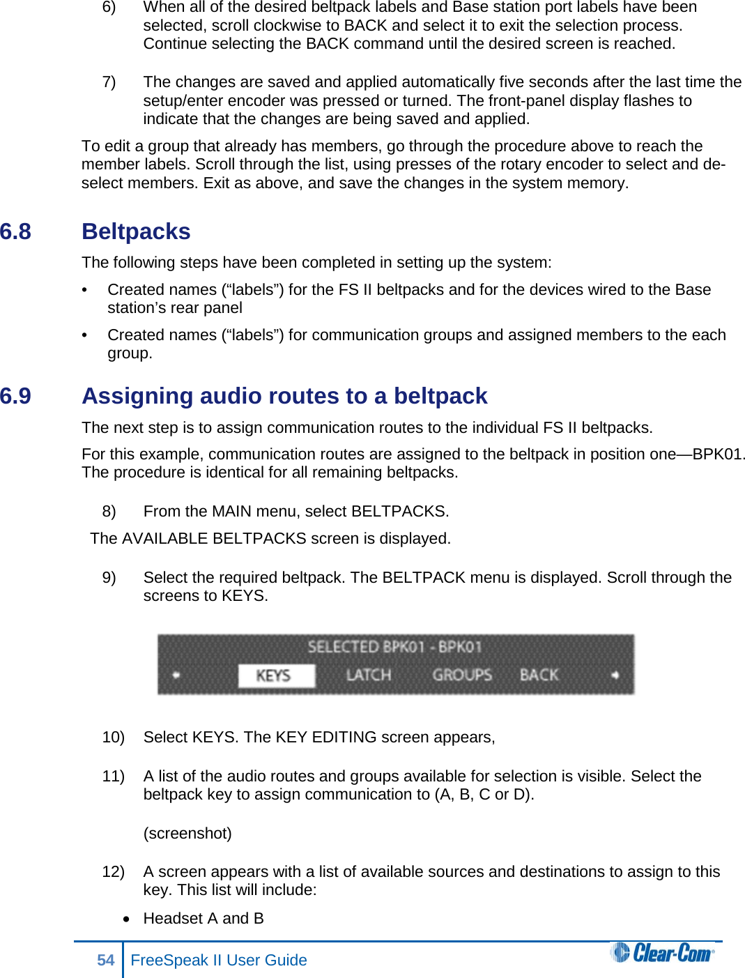 6) When all of the desired beltpack labels and Base station port labels have been selected, scroll clockwise to BACK and select it to exit the selection process. Continue selecting the BACK command until the desired screen is reached.  7) The changes are saved and applied automatically five seconds after the last time the setup/enter encoder was pressed or turned. The front-panel display flashes to indicate that the changes are being saved and applied. To edit a group that already has members, go through the procedure above to reach the member labels. Scroll through the list, using presses of the rotary encoder to select and de-select members. Exit as above, and save the changes in the system memory.  6.8  Beltpacks The following steps have been completed in setting up the system:  •  Created names (“labels”) for the FS II beltpacks and for the devices wired to the Base station’s rear panel  •  Created names (“labels”) for communication groups and assigned members to the each group. 6.9  Assigning audio routes to a beltpack  The next step is to assign communication routes to the individual FS II beltpacks.  For this example, communication routes are assigned to the beltpack in position one—BPK01. The procedure is identical for all remaining beltpacks. 8) From the MAIN menu, select BELTPACKS.  The AVAILABLE BELTPACKS screen is displayed. 9) Select the required beltpack. The BELTPACK menu is displayed. Scroll through the screens to KEYS.   10) Select KEYS. The KEY EDITING screen appears,  11) A list of the audio routes and groups available for selection is visible. Select the beltpack key to assign communication to (A, B, C or D).  (screenshot) 12) A screen appears with a list of available sources and destinations to assign to this key. This list will include: • Headset A and B 54 FreeSpeak II User Guide  