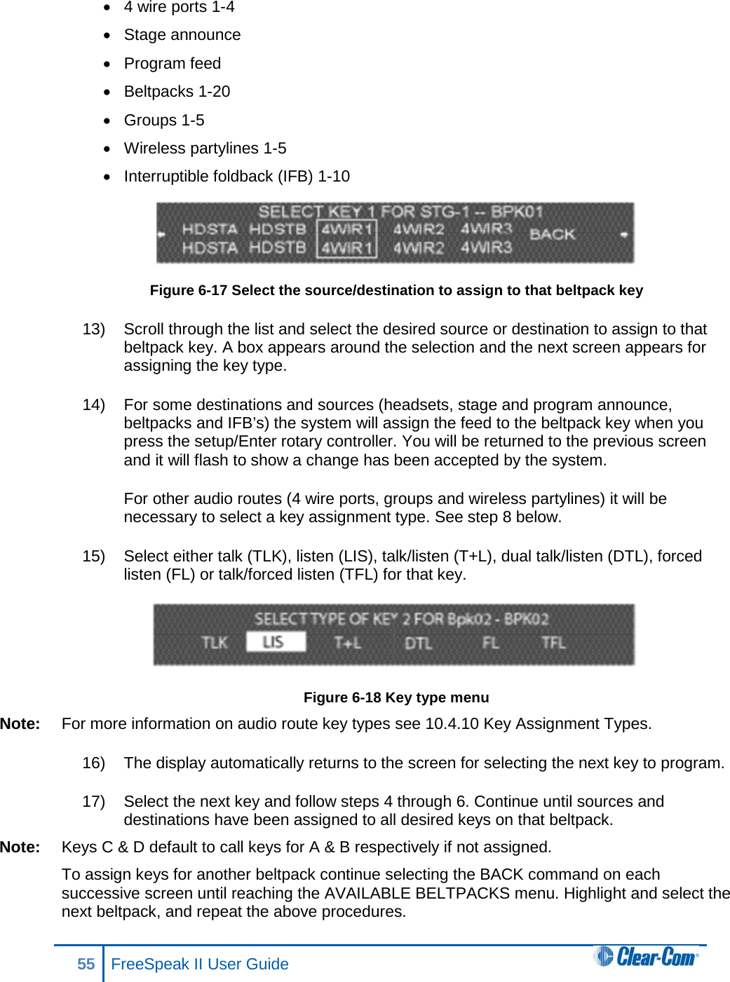 • 4 wire ports 1-4 • Stage announce • Program feed • Beltpacks 1-20 • Groups 1-5 • Wireless partylines 1-5 • Interruptible foldback (IFB) 1-10  Figure 6-17 Select the source/destination to assign to that beltpack key 13) Scroll through the list and select the desired source or destination to assign to that beltpack key. A box appears around the selection and the next screen appears for assigning the key type. 14) For some destinations and sources (headsets, stage and program announce, beltpacks and IFB’s) the system will assign the feed to the beltpack key when you press the setup/Enter rotary controller. You will be returned to the previous screen and it will flash to show a change has been accepted by the system.  For other audio routes (4 wire ports, groups and wireless partylines) it will be necessary to select a key assignment type. See step 8 below.   15) Select either talk (TLK), listen (LIS), talk/listen (T+L), dual talk/listen (DTL), forced listen (FL) or talk/forced listen (TFL) for that key.   Figure 6-18 Key type menu Note: For more information on audio route key types see 10.4.10 Key Assignment Types.  16) The display automatically returns to the screen for selecting the next key to program. 17) Select the next key and follow steps 4 through 6. Continue until sources and destinations have been assigned to all desired keys on that beltpack.  Note: Keys C &amp; D default to call keys for A &amp; B respectively if not assigned.  To assign keys for another beltpack continue selecting the BACK command on each successive screen until reaching the AVAILABLE BELTPACKS menu. Highlight and select the next beltpack, and repeat the above procedures. 55 FreeSpeak II User Guide  