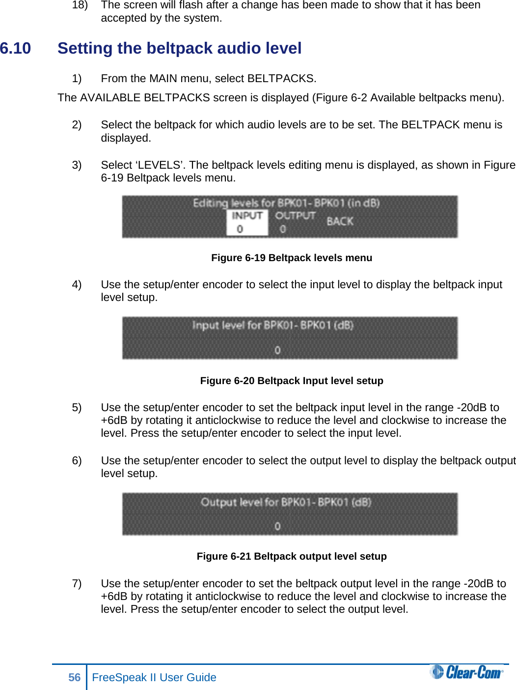 18) The screen will flash after a change has been made to show that it has been accepted by the system.  6.10  Setting the beltpack audio level 1) From the MAIN menu, select BELTPACKS.  The AVAILABLE BELTPACKS screen is displayed (Figure 6-2 Available beltpacks menu). 2) Select the beltpack for which audio levels are to be set. The BELTPACK menu is displayed. 3) Select ‘LEVELS’. The beltpack levels editing menu is displayed, as shown in Figure 6-19 Beltpack levels menu.  Figure 6-19 Beltpack levels menu 4) Use the setup/enter encoder to select the input level to display the beltpack input level setup.  Figure 6-20 Beltpack Input level setup 5) Use the setup/enter encoder to set the beltpack input level in the range -20dB to +6dB by rotating it anticlockwise to reduce the level and clockwise to increase the level. Press the setup/enter encoder to select the input level. 6) Use the setup/enter encoder to select the output level to display the beltpack output level setup.  Figure 6-21 Beltpack output level setup 7) Use the setup/enter encoder to set the beltpack output level in the range -20dB to +6dB by rotating it anticlockwise to reduce the level and clockwise to increase the level. Press the setup/enter encoder to select the output level. 56 FreeSpeak II User Guide  