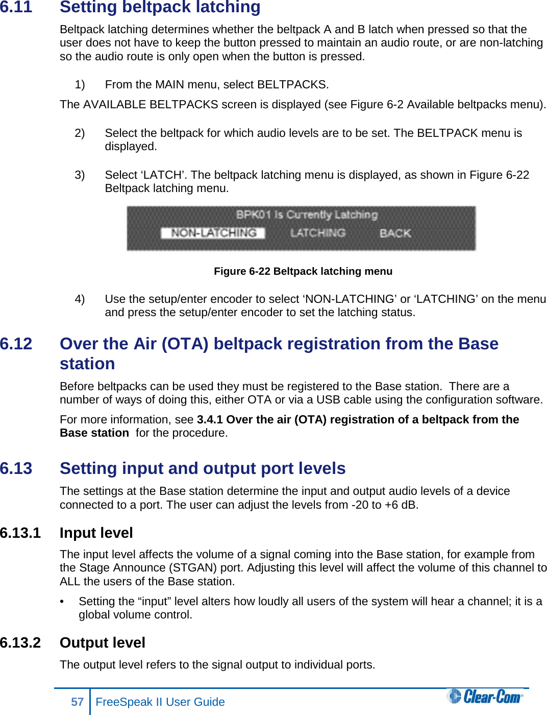 6.11  Setting beltpack latching Beltpack latching determines whether the beltpack A and B latch when pressed so that the user does not have to keep the button pressed to maintain an audio route, or are non-latching so the audio route is only open when the button is pressed. 1) From the MAIN menu, select BELTPACKS.  The AVAILABLE BELTPACKS screen is displayed (see Figure 6-2 Available beltpacks menu). 2) Select the beltpack for which audio levels are to be set. The BELTPACK menu is displayed. 3) Select ‘LATCH’. The beltpack latching menu is displayed, as shown in Figure 6-22 Beltpack latching menu.  Figure 6-22 Beltpack latching menu 4) Use the setup/enter encoder to select ‘NON-LATCHING’ or ‘LATCHING’ on the menu and press the setup/enter encoder to set the latching status. 6.12  Over the Air (OTA) beltpack registration from the Base station Before beltpacks can be used they must be registered to the Base station.  There are a number of ways of doing this, either OTA or via a USB cable using the configuration software.  For more information, see 3.4.1 Over the air (OTA) registration of a beltpack from the Base station  for the procedure.  6.13  Setting input and output port levels  The settings at the Base station determine the input and output audio levels of a device connected to a port. The user can adjust the levels from -20 to +6 dB. 6.13.1 Input level The input level affects the volume of a signal coming into the Base station, for example from the Stage Announce (STGAN) port. Adjusting this level will affect the volume of this channel to ALL the users of the Base station.  •  Setting the “input” level alters how loudly all users of the system will hear a channel; it is a global volume control. 6.13.2 Output level The output level refers to the signal output to individual ports.   57 FreeSpeak II User Guide  