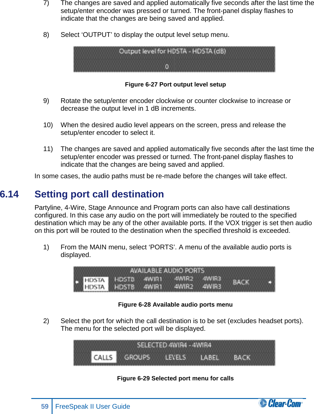 7) The changes are saved and applied automatically five seconds after the last time the setup/enter encoder was pressed or turned. The front-panel display flashes to indicate that the changes are being saved and applied.  8) Select ‘OUTPUT’ to display the output level setup menu.   Figure 6-27 Port output level setup 9) Rotate the setup/enter encoder clockwise or counter clockwise to increase or decrease the output level in 1 dB increments.  10) When the desired audio level appears on the screen, press and release the setup/enter encoder to select it. 11) The changes are saved and applied automatically five seconds after the last time the setup/enter encoder was pressed or turned. The front-panel display flashes to indicate that the changes are being saved and applied.  In some cases, the audio paths must be re-made before the changes will take effect.  6.14  Setting port call destination Partyline, 4-Wire, Stage Announce and Program ports can also have call destinations configured. In this case any audio on the port will immediately be routed to the specified destination which may be any of the other available ports. If the VOX trigger is set then audio on this port will be routed to the destination when the specified threshold is exceeded. 1) From the MAIN menu, select ‘PORTS’. A menu of the available audio ports is displayed.  Figure 6-28 Available audio ports menu 2) Select the port for which the call destination is to be set (excludes headset ports). The menu for the selected port will be displayed.  Figure 6-29 Selected port menu for calls 59 FreeSpeak II User Guide  