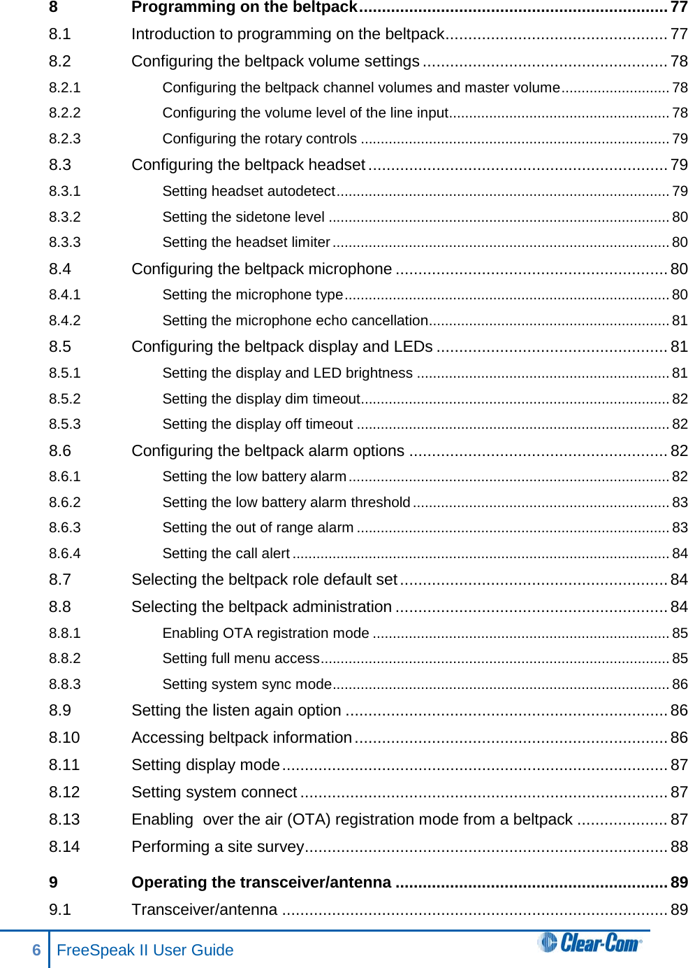 8 Programming on the beltpack .................................................................... 77 8.1 Introduction to programming on the beltpack ................................................. 77 8.2 Configuring the beltpack volume settings ...................................................... 78 8.2.1 Configuring the beltpack channel volumes and master volume ........................... 78 8.2.2 Configuring the volume level of the line input ....................................................... 78 8.2.3 Configuring the rotary controls ............................................................................. 79 8.3 Configuring the beltpack headset .................................................................. 79 8.3.1 Setting headset autodetect ................................................................................... 79 8.3.2 Setting the sidetone level ..................................................................................... 80 8.3.3 Setting the headset limiter .................................................................................... 80 8.4 Configuring the beltpack microphone ............................................................ 80 8.4.1 Setting the microphone type ................................................................................. 80 8.4.2 Setting the microphone echo cancellation ............................................................ 81 8.5 Configuring the beltpack display and LEDs ................................................... 81 8.5.1 Setting the display and LED brightness ............................................................... 81 8.5.2 Setting the display dim timeout............................................................................. 82 8.5.3 Setting the display off timeout .............................................................................. 82 8.6 Configuring the beltpack alarm options ......................................................... 82 8.6.1 Setting the low battery alarm ................................................................................ 82 8.6.2 Setting the low battery alarm threshold ................................................................ 83 8.6.3 Setting the out of range alarm .............................................................................. 83 8.6.4 Setting the call alert .............................................................................................. 84 8.7 Selecting the beltpack role default set ........................................................... 84 8.8 Selecting the beltpack administration ............................................................ 84 8.8.1 Enabling OTA registration mode .......................................................................... 85 8.8.2 Setting full menu access ....................................................................................... 85 8.8.3 Setting system sync mode .................................................................................... 86 8.9 Setting the listen again option ....................................................................... 86 8.10 Accessing beltpack information ..................................................................... 86 8.11 Setting display mode ..................................................................................... 87 8.12 Setting system connect ................................................................................. 87 8.13 Enabling  over the air (OTA) registration mode from a beltpack .................... 87 8.14 Performing a site survey ................................................................................ 88 9 Operating the transceiver/antenna ............................................................ 89 9.1 Transceiver/antenna ..................................................................................... 89 6  FreeSpeak II User Guide   