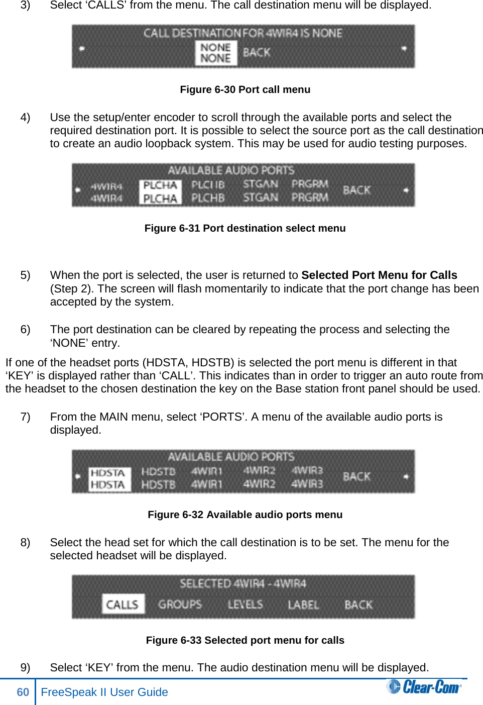 3) Select ‘CALLS’ from the menu. The call destination menu will be displayed.  Figure 6-30 Port call menu 4) Use the setup/enter encoder to scroll through the available ports and select the required destination port. It is possible to select the source port as the call destination to create an audio loopback system. This may be used for audio testing purposes.  Figure 6-31 Port destination select menu  5) When the port is selected, the user is returned to Selected Port Menu for Calls (Step 2). The screen will flash momentarily to indicate that the port change has been accepted by the system.  6) The port destination can be cleared by repeating the process and selecting the ‘NONE’ entry. If one of the headset ports (HDSTA, HDSTB) is selected the port menu is different in that ‘KEY’ is displayed rather than ‘CALL’. This indicates than in order to trigger an auto route from the headset to the chosen destination the key on the Base station front panel should be used. 7) From the MAIN menu, select ‘PORTS’. A menu of the available audio ports is displayed.  Figure 6-32 Available audio ports menu 8) Select the head set for which the call destination is to be set. The menu for the selected headset will be displayed.  Figure 6-33 Selected port menu for calls 9) Select ‘KEY’ from the menu. The audio destination menu will be displayed. 60 FreeSpeak II User Guide  