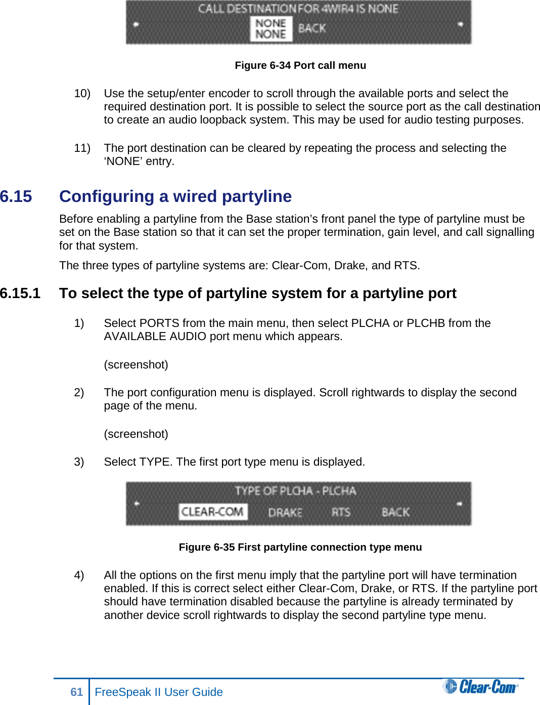  Figure 6-34 Port call menu 10) Use the setup/enter encoder to scroll through the available ports and select the required destination port. It is possible to select the source port as the call destination to create an audio loopback system. This may be used for audio testing purposes. 11) The port destination can be cleared by repeating the process and selecting the ‘NONE’ entry. 6.15  Configuring a wired partyline Before enabling a partyline from the Base station’s front panel the type of partyline must be set on the Base station so that it can set the proper termination, gain level, and call signalling for that system.  The three types of partyline systems are: Clear-Com, Drake, and RTS.  6.15.1 To select the type of partyline system for a partyline port 1) Select PORTS from the main menu, then select PLCHA or PLCHB from the AVAILABLE AUDIO port menu which appears. (screenshot) 2) The port configuration menu is displayed. Scroll rightwards to display the second page of the menu. (screenshot) 3) Select TYPE. The first port type menu is displayed.  Figure 6-35 First partyline connection type menu 4) All the options on the first menu imply that the partyline port will have termination enabled. If this is correct select either Clear-Com, Drake, or RTS. If the partyline port should have termination disabled because the partyline is already terminated by another device scroll rightwards to display the second partyline type menu. 61 FreeSpeak II User Guide  