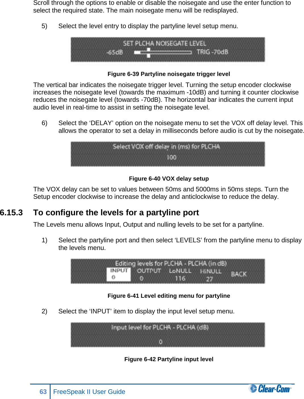 Scroll through the options to enable or disable the noisegate and use the enter function to select the required state. The main noisegate menu will be redisplayed. 5) Select the level entry to display the partyline level setup menu.  Figure 6-39 Partyline noisegate trigger level The vertical bar indicates the noisegate trigger level. Turning the setup encoder clockwise increases the noisegate level (towards the maximum -10dB) and turning it counter clockwise reduces the noisegate level (towards -70dB). The horizontal bar indicates the current input audio level in real-time to assist in setting the noisegate level. 6) Select the ‘DELAY’ option on the noisegate menu to set the VOX off delay level. This allows the operator to set a delay in milliseconds before audio is cut by the noisegate.  Figure 6-40 VOX delay setup The VOX delay can be set to values between 50ms and 5000ms in 50ms steps. Turn the Setup encoder clockwise to increase the delay and anticlockwise to reduce the delay. 6.15.3 To configure the levels for a partyline port The Levels menu allows Input, Output and nulling levels to be set for a partyline. 1) Select the partyline port and then select ‘LEVELS’ from the partyline menu to display the levels menu.  Figure 6-41 Level editing menu for partyline 2) Select the ‘INPUT’ item to display the input level setup menu.  Figure 6-42 Partyline input level 63 FreeSpeak II User Guide  