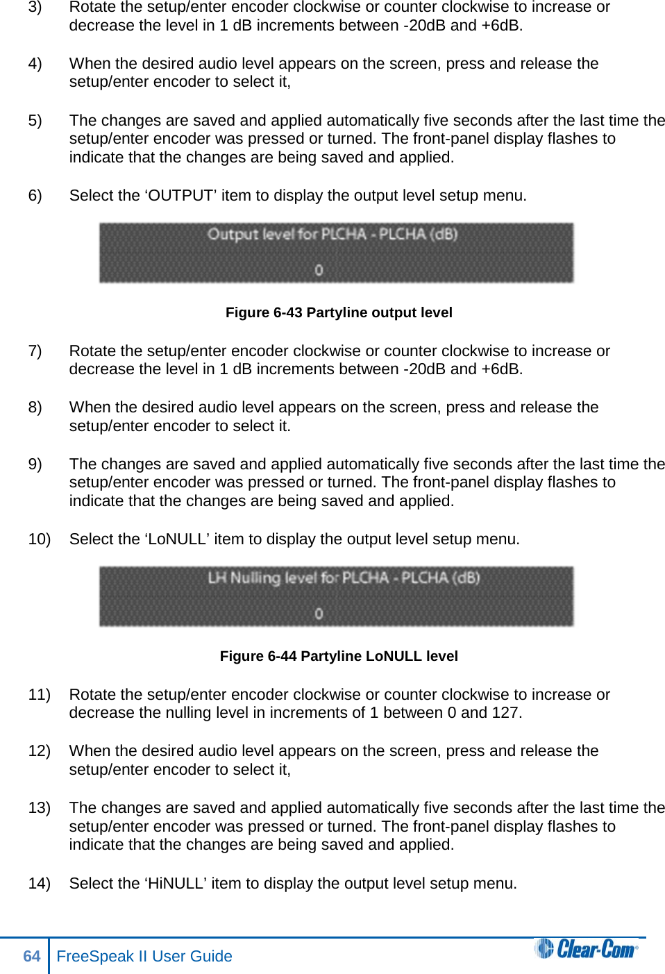 3) Rotate the setup/enter encoder clockwise or counter clockwise to increase or decrease the level in 1 dB increments between -20dB and +6dB.  4) When the desired audio level appears on the screen, press and release the setup/enter encoder to select it,  5) The changes are saved and applied automatically five seconds after the last time the setup/enter encoder was pressed or turned. The front-panel display flashes to indicate that the changes are being saved and applied.  6) Select the ‘OUTPUT’ item to display the output level setup menu.  Figure 6-43 Partyline output level 7) Rotate the setup/enter encoder clockwise or counter clockwise to increase or decrease the level in 1 dB increments between -20dB and +6dB.  8) When the desired audio level appears on the screen, press and release the setup/enter encoder to select it. 9) The changes are saved and applied automatically five seconds after the last time the setup/enter encoder was pressed or turned. The front-panel display flashes to indicate that the changes are being saved and applied.  10) Select the ‘LoNULL’ item to display the output level setup menu.  Figure 6-44 Partyline LoNULL level 11) Rotate the setup/enter encoder clockwise or counter clockwise to increase or decrease the nulling level in increments of 1 between 0 and 127.  12) When the desired audio level appears on the screen, press and release the setup/enter encoder to select it,  13) The changes are saved and applied automatically five seconds after the last time the setup/enter encoder was pressed or turned. The front-panel display flashes to indicate that the changes are being saved and applied.  14) Select the ‘HiNULL’ item to display the output level setup menu. 64 FreeSpeak II User Guide  