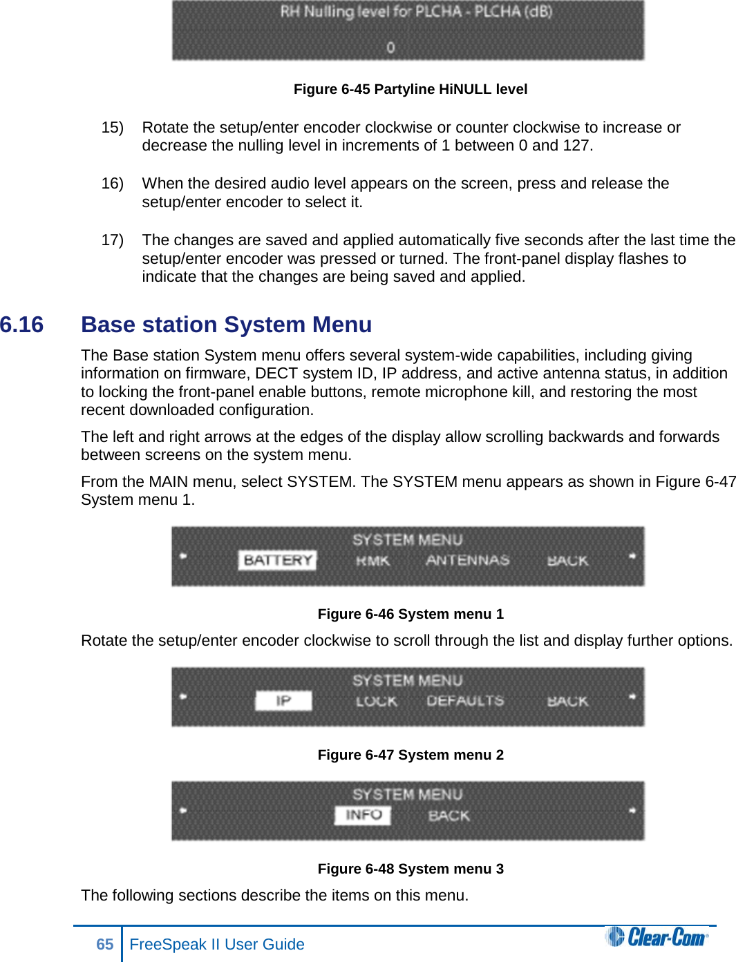  Figure 6-45 Partyline HiNULL level 15) Rotate the setup/enter encoder clockwise or counter clockwise to increase or decrease the nulling level in increments of 1 between 0 and 127.  16) When the desired audio level appears on the screen, press and release the setup/enter encoder to select it. 17) The changes are saved and applied automatically five seconds after the last time the setup/enter encoder was pressed or turned. The front-panel display flashes to indicate that the changes are being saved and applied.  6.16  Base station System Menu The Base station System menu offers several system-wide capabilities, including giving information on firmware, DECT system ID, IP address, and active antenna status, in addition to locking the front-panel enable buttons, remote microphone kill, and restoring the most recent downloaded configuration.  The left and right arrows at the edges of the display allow scrolling backwards and forwards between screens on the system menu. From the MAIN menu, select SYSTEM. The SYSTEM menu appears as shown in Figure 6-47 System menu 1.  Figure 6-46 System menu 1 Rotate the setup/enter encoder clockwise to scroll through the list and display further options.  Figure 6-47 System menu 2  Figure 6-48 System menu 3 The following sections describe the items on this menu.  65 FreeSpeak II User Guide  