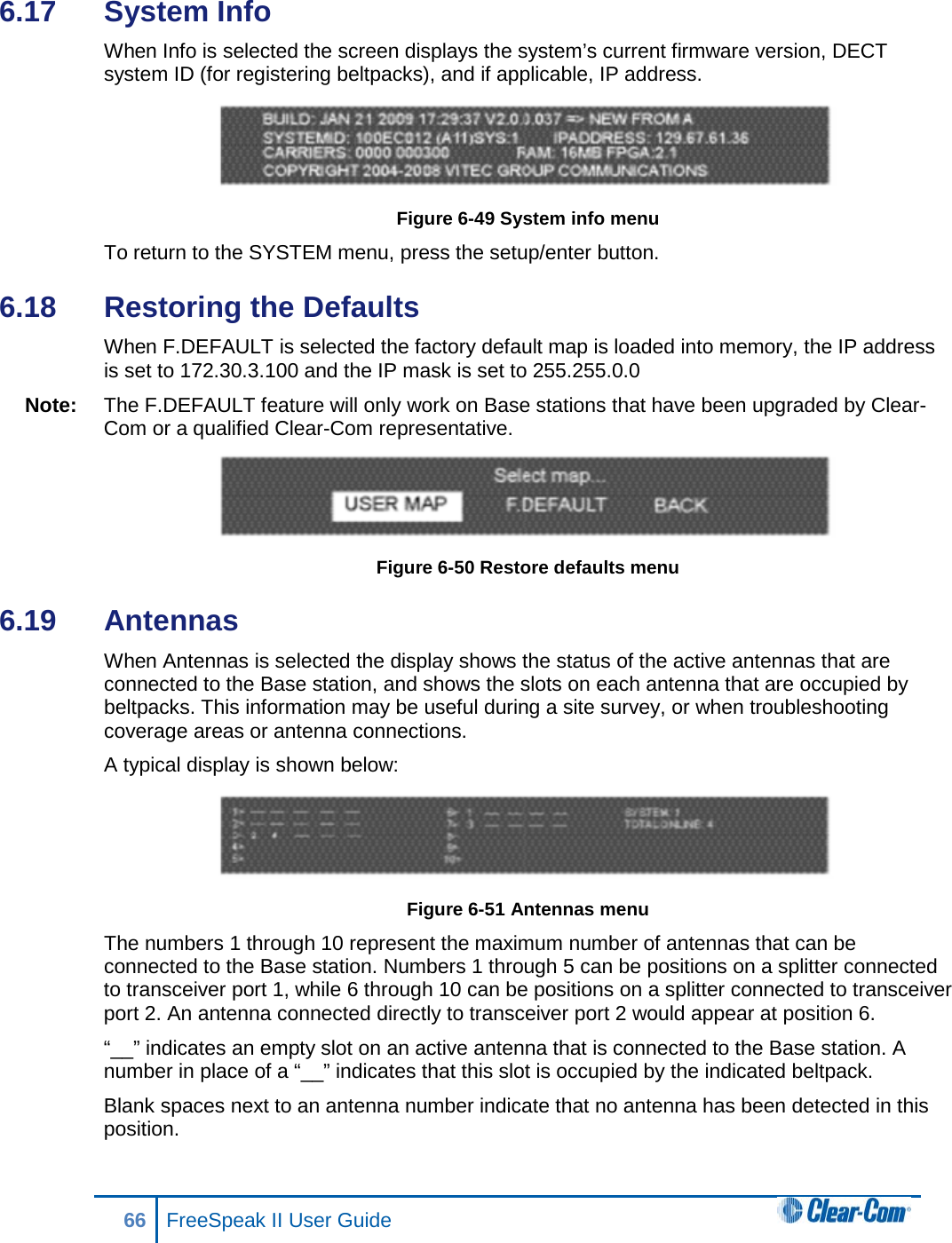 6.17  System Info When Info is selected the screen displays the system’s current firmware version, DECT system ID (for registering beltpacks), and if applicable, IP address.  Figure 6-49 System info menu To return to the SYSTEM menu, press the setup/enter button.  6.18  Restoring the Defaults When F.DEFAULT is selected the factory default map is loaded into memory, the IP address is set to 172.30.3.100 and the IP mask is set to 255.255.0.0 Note: The F.DEFAULT feature will only work on Base stations that have been upgraded by Clear-Com or a qualified Clear-Com representative.  Figure 6-50 Restore defaults menu 6.19  Antennas When Antennas is selected the display shows the status of the active antennas that are connected to the Base station, and shows the slots on each antenna that are occupied by beltpacks. This information may be useful during a site survey, or when troubleshooting coverage areas or antenna connections.  A typical display is shown below:  Figure 6-51 Antennas menu  The numbers 1 through 10 represent the maximum number of antennas that can be connected to the Base station. Numbers 1 through 5 can be positions on a splitter connected to transceiver port 1, while 6 through 10 can be positions on a splitter connected to transceiver port 2. An antenna connected directly to transceiver port 2 would appear at position 6.  “__” indicates an empty slot on an active antenna that is connected to the Base station. A number in place of a “__” indicates that this slot is occupied by the indicated beltpack.  Blank spaces next to an antenna number indicate that no antenna has been detected in this position.  66 FreeSpeak II User Guide  