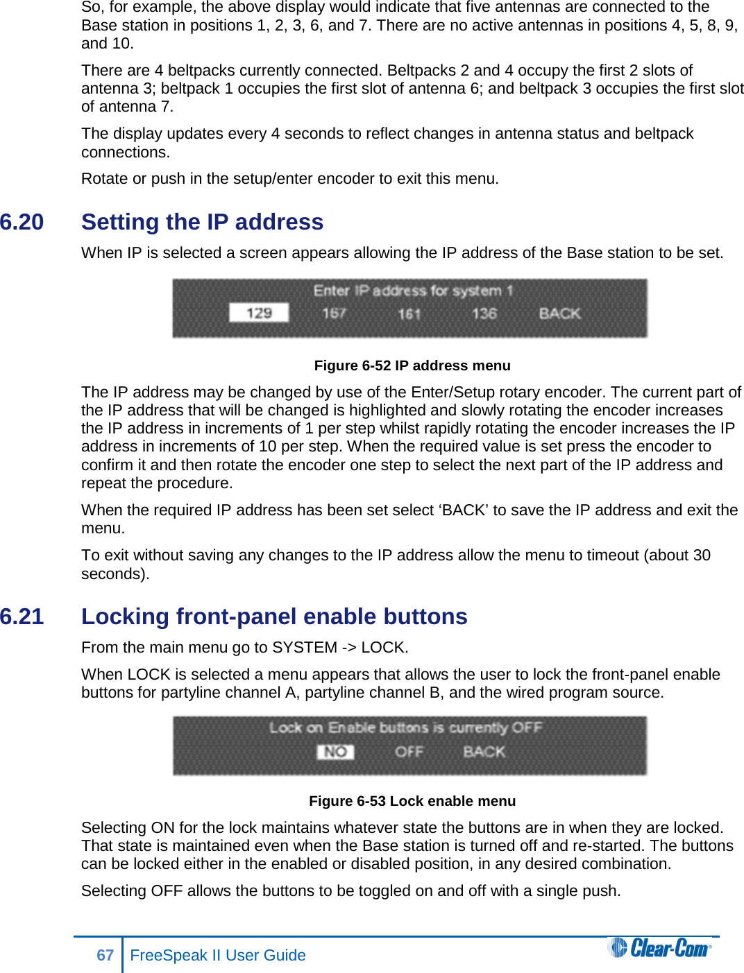 So, for example, the above display would indicate that five antennas are connected to the Base station in positions 1, 2, 3, 6, and 7. There are no active antennas in positions 4, 5, 8, 9, and 10.  There are 4 beltpacks currently connected. Beltpacks 2 and 4 occupy the first 2 slots of antenna 3; beltpack 1 occupies the first slot of antenna 6; and beltpack 3 occupies the first slot of antenna 7.  The display updates every 4 seconds to reflect changes in antenna status and beltpack connections.  Rotate or push in the setup/enter encoder to exit this menu. 6.20  Setting the IP address When IP is selected a screen appears allowing the IP address of the Base station to be set.  Figure 6-52 IP address menu The IP address may be changed by use of the Enter/Setup rotary encoder. The current part of the IP address that will be changed is highlighted and slowly rotating the encoder increases the IP address in increments of 1 per step whilst rapidly rotating the encoder increases the IP address in increments of 10 per step. When the required value is set press the encoder to confirm it and then rotate the encoder one step to select the next part of the IP address and repeat the procedure. When the required IP address has been set select ‘BACK’ to save the IP address and exit the menu. To exit without saving any changes to the IP address allow the menu to timeout (about 30 seconds). 6.21  Locking front-panel enable buttons From the main menu go to SYSTEM -&gt; LOCK.  When LOCK is selected a menu appears that allows the user to lock the front-panel enable buttons for partyline channel A, partyline channel B, and the wired program source.   Figure 6-53 Lock enable menu Selecting ON for the lock maintains whatever state the buttons are in when they are locked. That state is maintained even when the Base station is turned off and re-started. The buttons can be locked either in the enabled or disabled position, in any desired combination.  Selecting OFF allows the buttons to be toggled on and off with a single push. 67 FreeSpeak II User Guide  