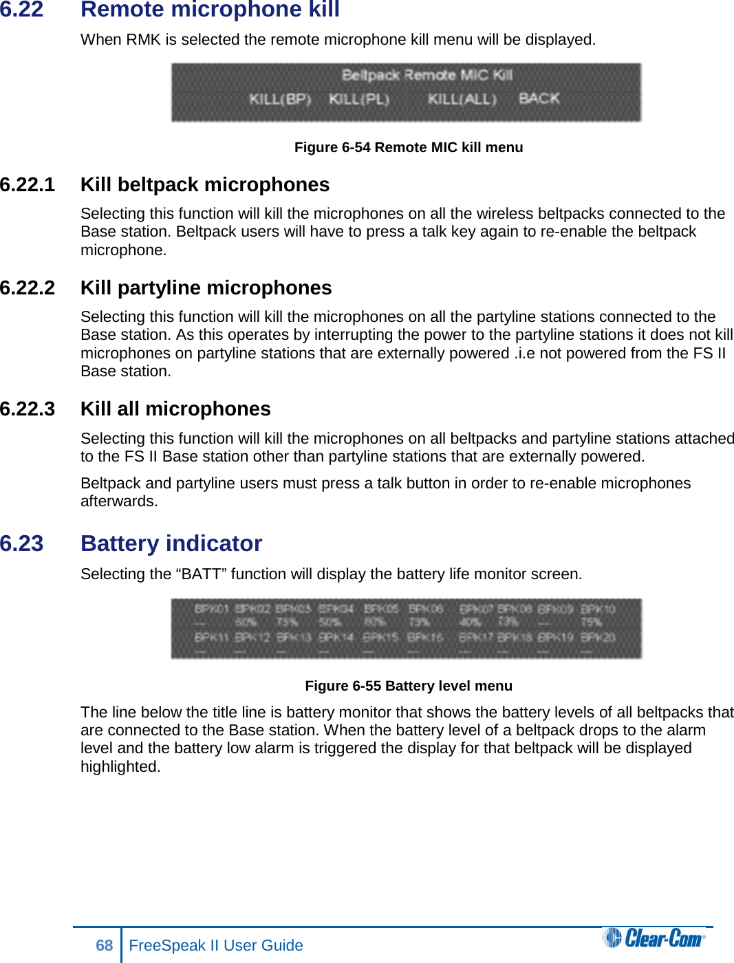 6.22  Remote microphone kill When RMK is selected the remote microphone kill menu will be displayed.  Figure 6-54 Remote MIC kill menu 6.22.1 Kill beltpack microphones Selecting this function will kill the microphones on all the wireless beltpacks connected to the Base station. Beltpack users will have to press a talk key again to re-enable the beltpack microphone. 6.22.2 Kill partyline microphones Selecting this function will kill the microphones on all the partyline stations connected to the Base station. As this operates by interrupting the power to the partyline stations it does not kill microphones on partyline stations that are externally powered .i.e not powered from the FS II Base station. 6.22.3 Kill all microphones Selecting this function will kill the microphones on all beltpacks and partyline stations attached to the FS II Base station other than partyline stations that are externally powered. Beltpack and partyline users must press a talk button in order to re-enable microphones afterwards. 6.23  Battery indicator Selecting the “BATT” function will display the battery life monitor screen.  Figure 6-55 Battery level menu The line below the title line is battery monitor that shows the battery levels of all beltpacks that are connected to the Base station. When the battery level of a beltpack drops to the alarm level and the battery low alarm is triggered the display for that beltpack will be displayed highlighted.  68 FreeSpeak II User Guide  