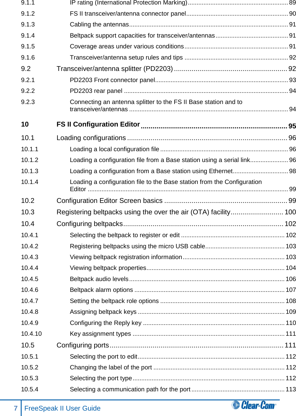 9.1.1 IP rating (International Protection Marking) .......................................................... 89 9.1.2 FS II transceiver/antenna connector panel ........................................................... 90 9.1.3 Cabling the antennas ............................................................................................ 91 9.1.4 Beltpack support capacities for transceiver/antennas .......................................... 91 9.1.5 Coverage areas under various conditions ............................................................ 91 9.1.6 Transceiver/antenna setup rules and tips ............................................................ 92 9.2 Transceiver/antenna splitter (PD2203) .......................................................... 92 9.2.1 PD2203 Front connector panel............................................................................. 93 9.2.2 PD2203 rear panel ............................................................................................... 94 9.2.3 Connecting an antenna splitter to the FS II Base station and to transceiver/antennas ............................................................................................ 94 10 FS II Configuration Editor ........................................................................... 95 10.1 Loading configurations .................................................................................. 96 10.1.1 Loading a local configuration file .......................................................................... 96 10.1.2 Loading a configuration file from a Base station using a serial link...................... 96 10.1.3 Loading a configuration from a Base station using Ethernet ................................ 98 10.1.4 Loading a configuration file to the Base station from the Configuration Editor .................................................................................................................... 99 10.2 Configuration Editor Screen basics ............................................................... 99 10.3 Registering beltpacks using the over the air (OTA) facility ........................... 100 10.4 Configuring beltpacks .................................................................................. 102 10.4.1 Selecting the beltpack to register or edit ............................................................ 102 10.4.2 Registering beltpacks using the micro USB cable.............................................. 103 10.4.3 Viewing beltpack registration information ........................................................... 103 10.4.4 Viewing beltpack properties ................................................................................ 104 10.4.5 Beltpack audio levels .......................................................................................... 106 10.4.6 Beltpack alarm options ....................................................................................... 107 10.4.7 Setting the beltpack role options ........................................................................ 108 10.4.8 Assigning beltpack keys ..................................................................................... 109 10.4.9 Configuring the Reply key .................................................................................. 110 10.4.10 Key assignment types ........................................................................................ 111 10.5 Configuring ports ......................................................................................... 111 10.5.1 Selecting the port to edit ..................................................................................... 112 10.5.2 Changing the label of the port ............................................................................ 112 10.5.3 Selecting the port type ........................................................................................ 112 10.5.4 Selecting a communication path for the port ...................................................... 113 7  FreeSpeak II User Guide   