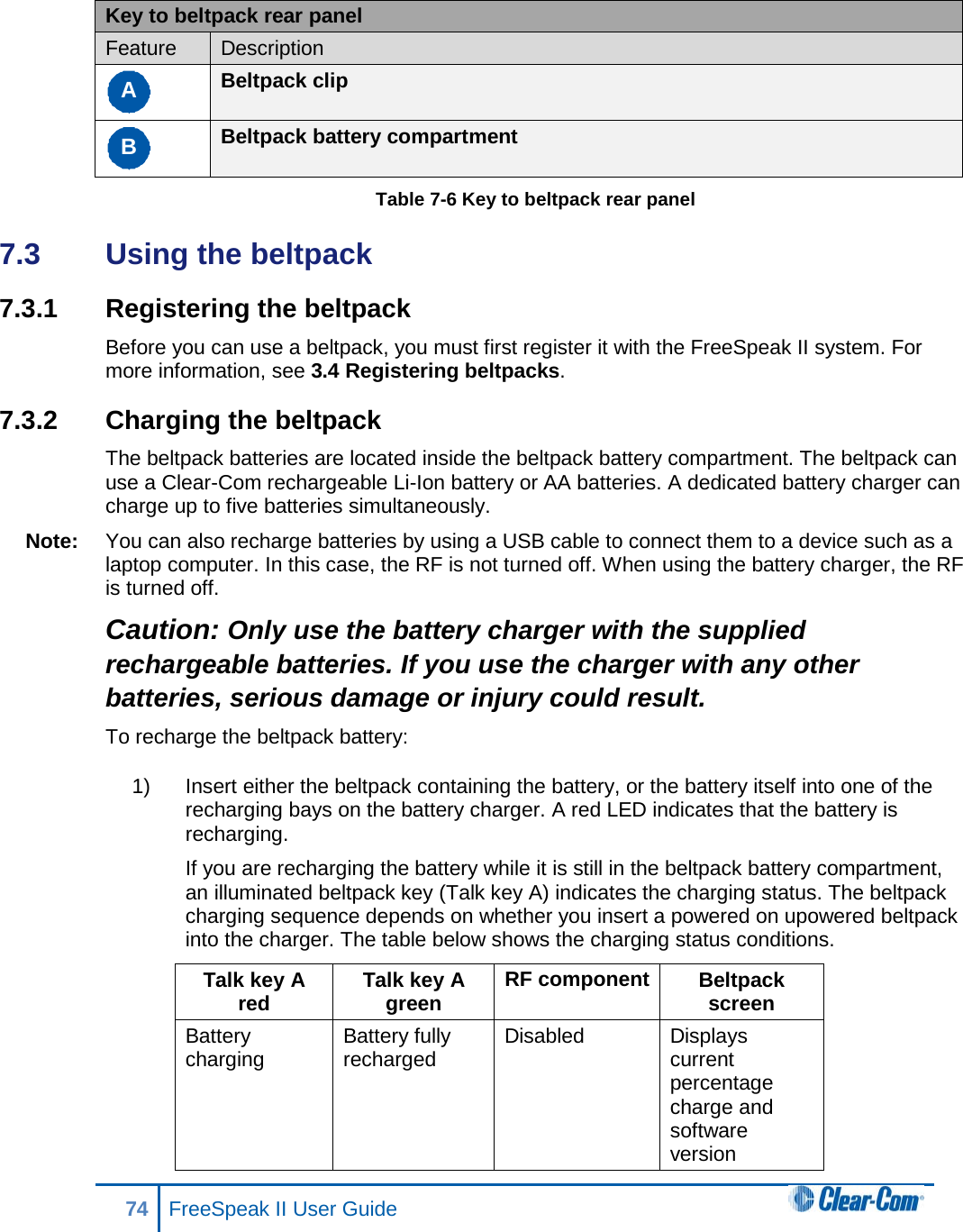  Key to beltpack rear panel Feature Description A Beltpack clip B Beltpack battery compartment Table 7-6 Key to beltpack rear panel 7.3  Using the beltpack 7.3.1 Registering the beltpack Before you can use a beltpack, you must first register it with the FreeSpeak II system. For more information, see 3.4 Registering beltpacks. 7.3.2 Charging the beltpack The beltpack batteries are located inside the beltpack battery compartment. The beltpack can use a Clear-Com rechargeable Li-Ion battery or AA batteries. A dedicated battery charger can charge up to five batteries simultaneously. Note: You can also recharge batteries by using a USB cable to connect them to a device such as a laptop computer. In this case, the RF is not turned off. When using the battery charger, the RF is turned off. Caution: Only use the battery charger with the supplied rechargeable batteries. If you use the charger with any other batteries, serious damage or injury could result. To recharge the beltpack battery: 1) Insert either the beltpack containing the battery, or the battery itself into one of the recharging bays on the battery charger. A red LED indicates that the battery is recharging. If you are recharging the battery while it is still in the beltpack battery compartment, an illuminated beltpack key (Talk key A) indicates the charging status. The beltpack charging sequence depends on whether you insert a powered on upowered beltpack into the charger. The table below shows the charging status conditions. Talk key A red Talk key A green RF component Beltpack screen Battery charging Battery fully recharged Disabled Displays current percentage charge and software version 74 FreeSpeak II User Guide  