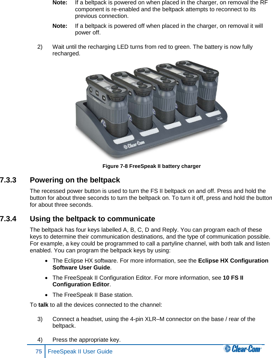 Note: If a beltpack is powered on when placed in the charger, on removal the RF component is re-enabled and the beltpack attempts to reconnect to its previous connection. Note: If a beltpack is powered off when placed in the charger, on removal it will power off. 2) Wait until the recharging LED turns from red to green. The battery is now fully recharged.  Figure 7-8 FreeSpeak II battery charger 7.3.3 Powering on the beltpack The recessed power button is used to turn the FS II beltpack on and off. Press and hold the button for about three seconds to turn the beltpack on. To turn it off, press and hold the button for about three seconds. 7.3.4  Using the beltpack to communicate The beltpack has four keys labelled A, B, C, D and Reply. You can program each of these keys to determine their communication destinations, and the type of communication possible. For example, a key could be programmed to call a partyline channel, with both talk and listen enabled. You can program the beltpack keys by using: • The Eclipse HX software. For more information, see the Eclipse HX Configuration Software User Guide. • The FreeSpeak II Configuration Editor. For more information, see 10 FS II Configuration Editor. • The FreeSpeak II Base station. To talk to all the devices connected to the channel:  3) Connect a headset, using the 4-pin XLR–M connector on the base / rear of the beltpack. 4) Press the appropriate key. 75 FreeSpeak II User Guide  