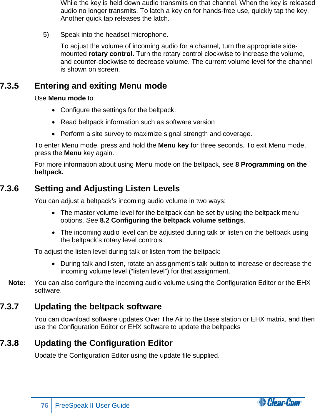 While the key is held down audio transmits on that channel. When the key is released audio no longer transmits. To latch a key on for hands-free use, quickly tap the key. Another quick tap releases the latch. 5) Speak into the headset microphone. To adjust the volume of incoming audio for a channel, turn the appropriate side-mounted rotary control. Turn the rotary control clockwise to increase the volume, and counter-clockwise to decrease volume. The current volume level for the channel is shown on screen. 7.3.5 Entering and exiting Menu mode Use Menu mode to: • Configure the settings for the beltpack. • Read beltpack information such as software version • Perform a site survey to maximize signal strength and coverage. To enter Menu mode, press and hold the Menu key for three seconds. To exit Menu mode, press the Menu key again. For more information about using Menu mode on the beltpack, see 8 Programming on the beltpack. 7.3.6 Setting and Adjusting Listen Levels You can adjust a beltpack’s incoming audio volume in two ways:  • The master volume level for the beltpack can be set by using the beltpack menu options. See 8.2 Configuring the beltpack volume settings. • The incoming audio level can be adjusted during talk or listen on the beltpack using the beltpack’s rotary level controls. To adjust the listen level during talk or listen from the beltpack: • During talk and listen, rotate an assignment’s talk button to increase or decrease the incoming volume level (“listen level”) for that assignment.  Note: You can also configure the incoming audio volume using the Configuration Editor or the EHX software. 7.3.7 Updating the beltpack software You can download software updates Over The Air to the Base station or EHX matrix, and then use the Configuration Editor or EHX software to update the beltpacks 7.3.8 Updating the Configuration Editor Update the Configuration Editor using the update file supplied. 76 FreeSpeak II User Guide  