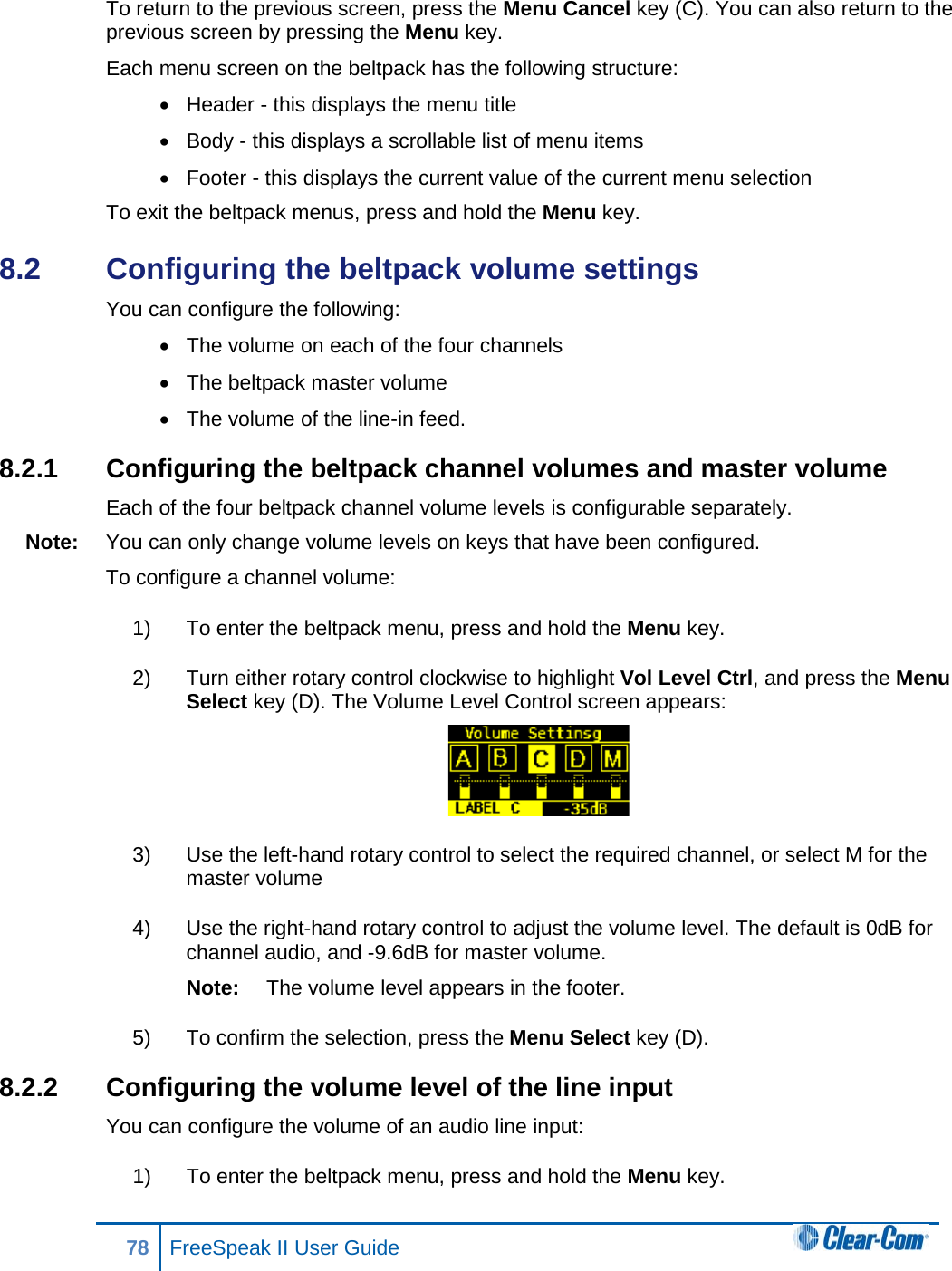 To return to the previous screen, press the Menu Cancel key (C). You can also return to the previous screen by pressing the Menu key. Each menu screen on the beltpack has the following structure: • Header - this displays the menu title • Body - this displays a scrollable list of menu items • Footer - this displays the current value of the current menu selection To exit the beltpack menus, press and hold the Menu key. 8.2  Configuring the beltpack volume settings You can configure the following: • The volume on each of the four channels •  The beltpack master volume • The volume of the line-in feed. 8.2.1 Configuring the beltpack channel volumes and master volume Each of the four beltpack channel volume levels is configurable separately. Note: You can only change volume levels on keys that have been configured. To configure a channel volume: 1) To enter the beltpack menu, press and hold the Menu key. 2) Turn either rotary control clockwise to highlight Vol Level Ctrl, and press the Menu Select key (D). The Volume Level Control screen appears:  3) Use the left-hand rotary control to select the required channel, or select M for the master volume 4) Use the right-hand rotary control to adjust the volume level. The default is 0dB for channel audio, and -9.6dB for master volume. Note: The volume level appears in the footer. 5) To confirm the selection, press the Menu Select key (D). 8.2.2 Configuring the volume level of the line input You can configure the volume of an audio line input: 1) To enter the beltpack menu, press and hold the Menu key. 78 FreeSpeak II User Guide  