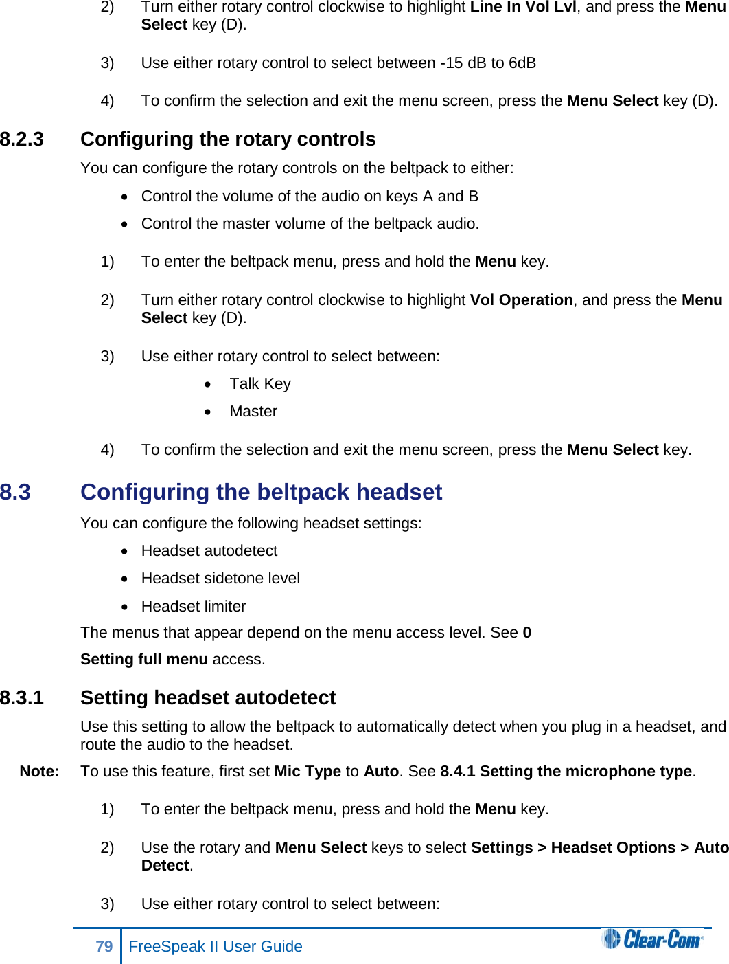 2) Turn either rotary control clockwise to highlight Line In Vol Lvl, and press the Menu Select key (D). 3) Use either rotary control to select between -15 dB to 6dB 4) To confirm the selection and exit the menu screen, press the Menu Select key (D). 8.2.3 Configuring the rotary controls You can configure the rotary controls on the beltpack to either: • Control the volume of the audio on keys A and B • Control the master volume of the beltpack audio. 1) To enter the beltpack menu, press and hold the Menu key. 2) Turn either rotary control clockwise to highlight Vol Operation, and press the Menu Select key (D). 3) Use either rotary control to select between: • Talk Key • Master 4) To confirm the selection and exit the menu screen, press the Menu Select key. 8.3  Configuring the beltpack headset You can configure the following headset settings: • Headset autodetect • Headset sidetone level • Headset limiter The menus that appear depend on the menu access level. See 0  Setting full menu access. 8.3.1  Setting headset autodetect Use this setting to allow the beltpack to automatically detect when you plug in a headset, and route the audio to the headset. Note: To use this feature, first set Mic Type to Auto. See 8.4.1 Setting the microphone type. 1) To enter the beltpack menu, press and hold the Menu key. 2) Use the rotary and Menu Select keys to select Settings &gt; Headset Options &gt; Auto Detect. 3) Use either rotary control to select between: 79 FreeSpeak II User Guide  