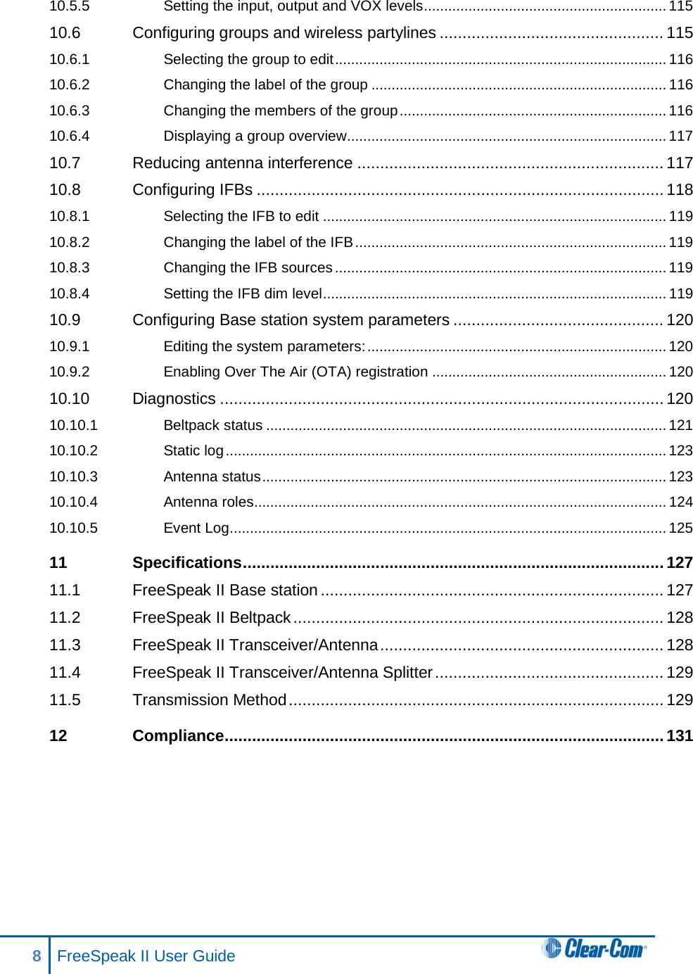 10.5.5 Setting the input, output and VOX levels ............................................................ 115 10.6 Configuring groups and wireless partylines ................................................. 115 10.6.1 Selecting the group to edit .................................................................................. 116 10.6.2 Changing the label of the group ......................................................................... 116 10.6.3 Changing the members of the group .................................................................. 116 10.6.4 Displaying a group overview ............................................................................... 117 10.7 Reducing antenna interference ................................................................... 117 10.8 Configuring IFBs ......................................................................................... 118 10.8.1 Selecting the IFB to edit ..................................................................................... 119 10.8.2 Changing the label of the IFB ............................................................................. 119 10.8.3 Changing the IFB sources .................................................................................. 119 10.8.4 Setting the IFB dim level ..................................................................................... 119 10.9 Configuring Base station system parameters .............................................. 120 10.9.1 Editing the system parameters: .......................................................................... 120 10.9.2 Enabling Over The Air (OTA) registration .......................................................... 120 10.10 Diagnostics ................................................................................................. 120 10.10.1 Beltpack status ................................................................................................... 121 10.10.2 Static log ............................................................................................................. 123 10.10.3 Antenna status .................................................................................................... 123 10.10.4 Antenna roles...................................................................................................... 124 10.10.5 Event Log ............................................................................................................ 125 11 Specifications ............................................................................................ 127 11.1 FreeSpeak II Base station ........................................................................... 127 11.2 FreeSpeak II Beltpack ................................................................................. 128 11.3 FreeSpeak II Transceiver/Antenna .............................................................. 128 11.4 FreeSpeak II Transceiver/Antenna Splitter .................................................. 129 11.5 Transmission Method .................................................................................. 129 12 Compliance ................................................................................................ 131  8  FreeSpeak II User Guide   