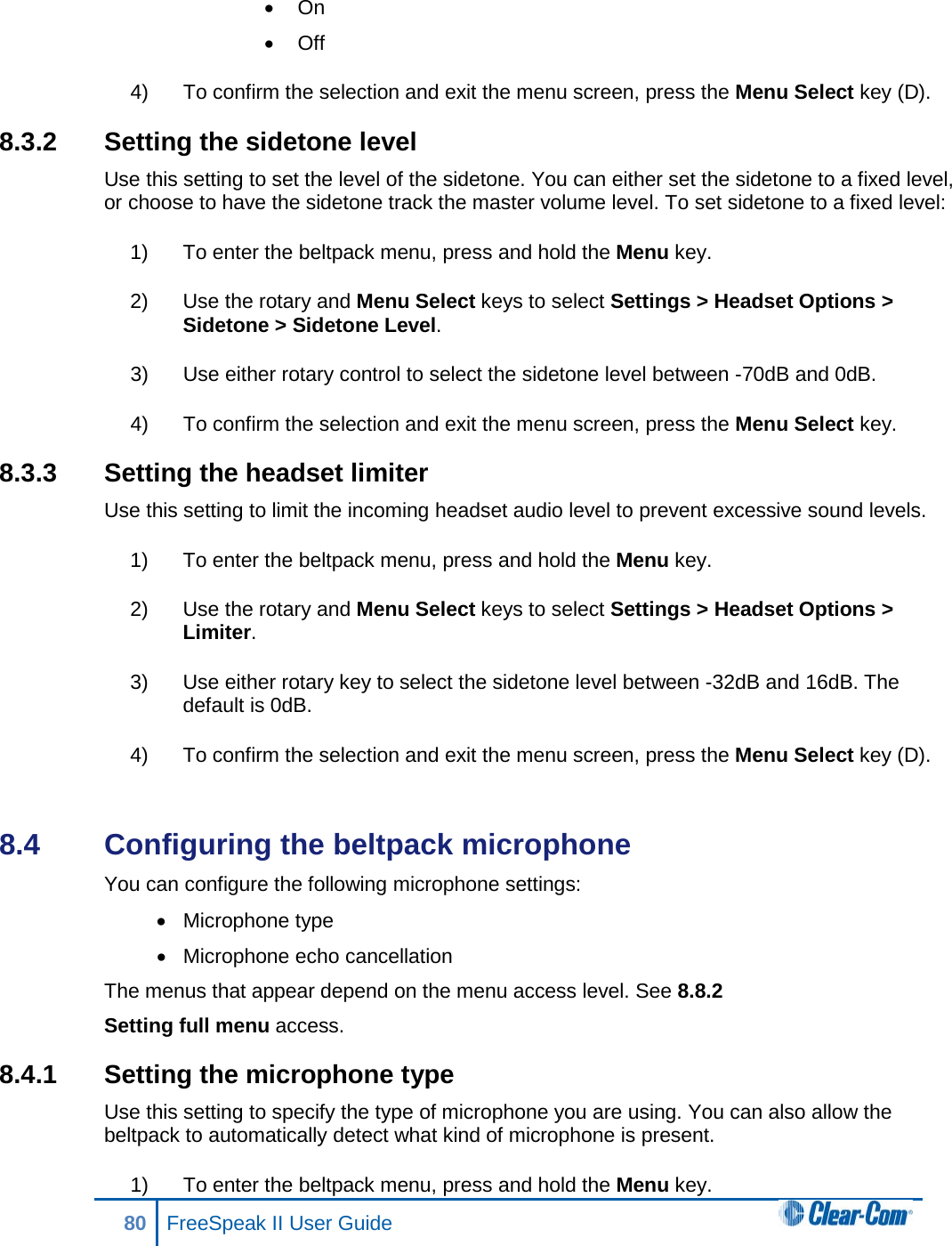 • On • Off 4) To confirm the selection and exit the menu screen, press the Menu Select key (D). 8.3.2 Setting the sidetone level Use this setting to set the level of the sidetone. You can either set the sidetone to a fixed level, or choose to have the sidetone track the master volume level. To set sidetone to a fixed level: 1) To enter the beltpack menu, press and hold the Menu key. 2) Use the rotary and Menu Select keys to select Settings &gt; Headset Options &gt; Sidetone &gt; Sidetone Level. 3) Use either rotary control to select the sidetone level between -70dB and 0dB. 4) To confirm the selection and exit the menu screen, press the Menu Select key. 8.3.3 Setting the headset limiter Use this setting to limit the incoming headset audio level to prevent excessive sound levels. 1) To enter the beltpack menu, press and hold the Menu key. 2) Use the rotary and Menu Select keys to select Settings &gt; Headset Options &gt; Limiter. 3) Use either rotary key to select the sidetone level between -32dB and 16dB. The default is 0dB. 4) To confirm the selection and exit the menu screen, press the Menu Select key (D).  8.4  Configuring the beltpack microphone You can configure the following microphone settings: • Microphone type • Microphone echo cancellation The menus that appear depend on the menu access level. See 8.8.2  Setting full menu access. 8.4.1 Setting the microphone type Use this setting to specify the type of microphone you are using. You can also allow the beltpack to automatically detect what kind of microphone is present. 1) To enter the beltpack menu, press and hold the Menu key. 80 FreeSpeak II User Guide  
