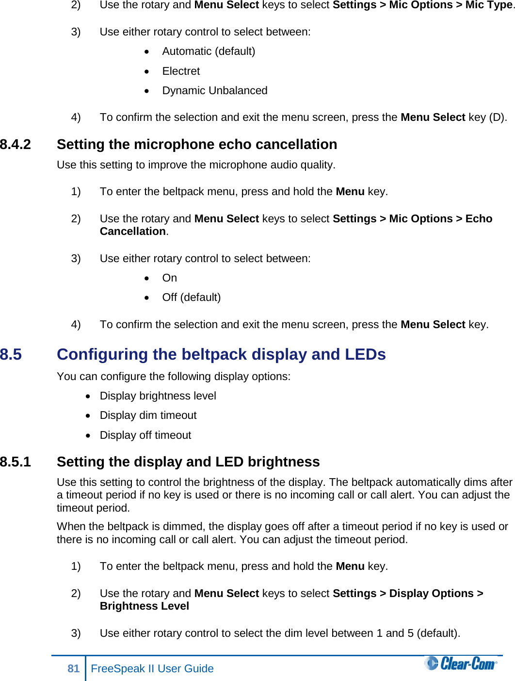 2) Use the rotary and Menu Select keys to select Settings &gt; Mic Options &gt; Mic Type. 3) Use either rotary control to select between: • Automatic (default) • Electret • Dynamic Unbalanced 4) To confirm the selection and exit the menu screen, press the Menu Select key (D). 8.4.2 Setting the microphone echo cancellation Use this setting to improve the microphone audio quality. 1) To enter the beltpack menu, press and hold the Menu key. 2) Use the rotary and Menu Select keys to select Settings &gt; Mic Options &gt; Echo Cancellation. 3) Use either rotary control to select between: • On • Off (default) 4) To confirm the selection and exit the menu screen, press the Menu Select key. 8.5  Configuring the beltpack display and LEDs You can configure the following display options: • Display brightness level • Display dim timeout • Display off timeout 8.5.1 Setting the display and LED brightness Use this setting to control the brightness of the display. The beltpack automatically dims after a timeout period if no key is used or there is no incoming call or call alert. You can adjust the timeout period. When the beltpack is dimmed, the display goes off after a timeout period if no key is used or there is no incoming call or call alert. You can adjust the timeout period. 1) To enter the beltpack menu, press and hold the Menu key. 2) Use the rotary and Menu Select keys to select Settings &gt; Display Options &gt; Brightness Level 3) Use either rotary control to select the dim level between 1 and 5 (default). 81 FreeSpeak II User Guide  