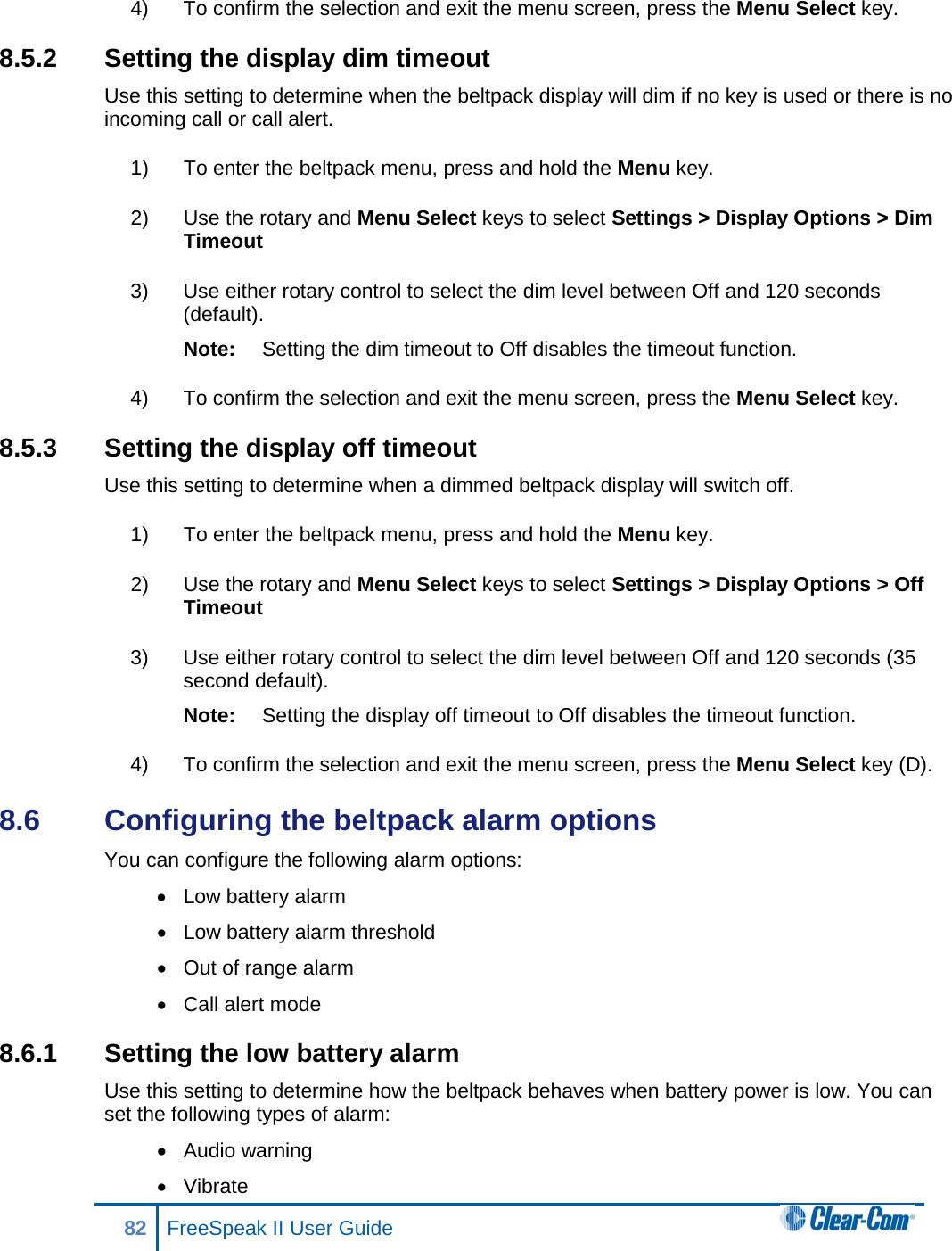 4) To confirm the selection and exit the menu screen, press the Menu Select key. 8.5.2 Setting the display dim timeout Use this setting to determine when the beltpack display will dim if no key is used or there is no incoming call or call alert. 1) To enter the beltpack menu, press and hold the Menu key. 2) Use the rotary and Menu Select keys to select Settings &gt; Display Options &gt; Dim Timeout 3) Use either rotary control to select the dim level between Off and 120 seconds (default). Note: Setting the dim timeout to Off disables the timeout function. 4) To confirm the selection and exit the menu screen, press the Menu Select key. 8.5.3 Setting the display off timeout Use this setting to determine when a dimmed beltpack display will switch off. 1) To enter the beltpack menu, press and hold the Menu key. 2) Use the rotary and Menu Select keys to select Settings &gt; Display Options &gt; Off Timeout 3) Use either rotary control to select the dim level between Off and 120 seconds (35 second default). Note: Setting the display off timeout to Off disables the timeout function. 4) To confirm the selection and exit the menu screen, press the Menu Select key (D). 8.6  Configuring the beltpack alarm options You can configure the following alarm options: • Low battery alarm • Low battery alarm threshold • Out of range alarm • Call alert mode 8.6.1 Setting the low battery alarm Use this setting to determine how the beltpack behaves when battery power is low. You can set the following types of alarm: • Audio warning • Vibrate 82 FreeSpeak II User Guide  