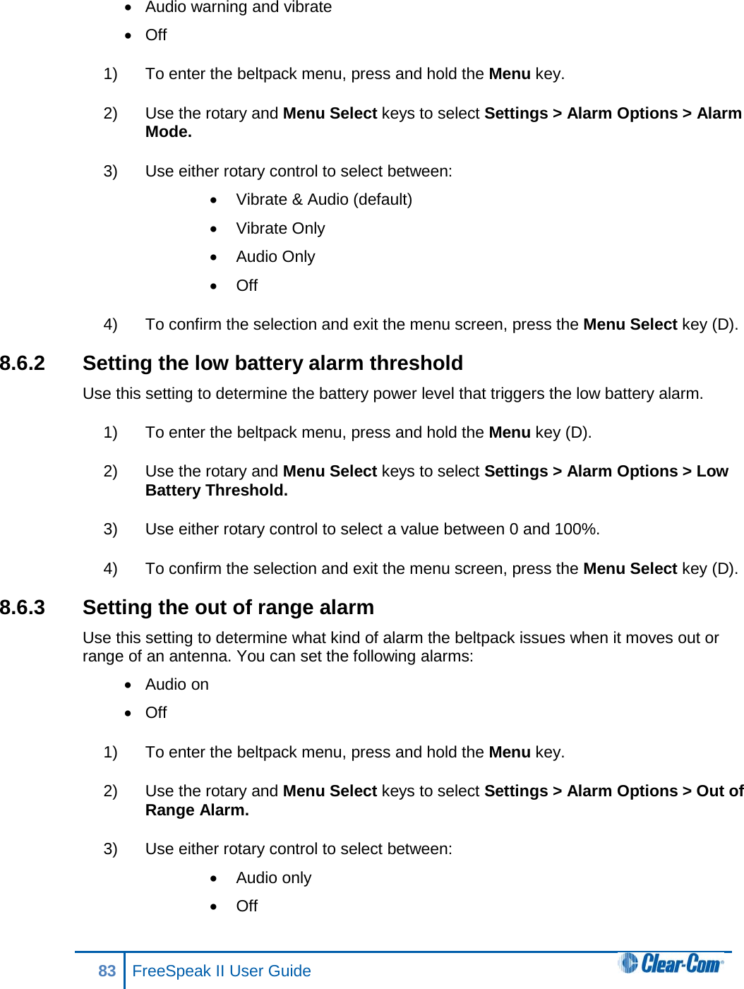 • Audio warning and vibrate • Off 1) To enter the beltpack menu, press and hold the Menu key. 2) Use the rotary and Menu Select keys to select Settings &gt; Alarm Options &gt; Alarm Mode. 3) Use either rotary control to select between: • Vibrate &amp; Audio (default) • Vibrate Only • Audio Only • Off 4) To confirm the selection and exit the menu screen, press the Menu Select key (D). 8.6.2 Setting the low battery alarm threshold Use this setting to determine the battery power level that triggers the low battery alarm. 1) To enter the beltpack menu, press and hold the Menu key (D). 2) Use the rotary and Menu Select keys to select Settings &gt; Alarm Options &gt; Low Battery Threshold. 3) Use either rotary control to select a value between 0 and 100%. 4) To confirm the selection and exit the menu screen, press the Menu Select key (D). 8.6.3 Setting the out of range alarm Use this setting to determine what kind of alarm the beltpack issues when it moves out or range of an antenna. You can set the following alarms: • Audio on • Off 1) To enter the beltpack menu, press and hold the Menu key. 2) Use the rotary and Menu Select keys to select Settings &gt; Alarm Options &gt; Out of Range Alarm. 3) Use either rotary control to select between: • Audio only • Off 83 FreeSpeak II User Guide  