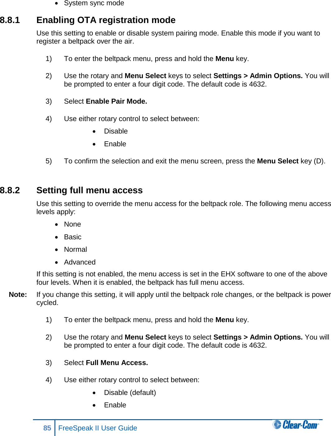 • System sync mode 8.8.1 Enabling OTA registration mode Use this setting to enable or disable system pairing mode. Enable this mode if you want to register a beltpack over the air. 1) To enter the beltpack menu, press and hold the Menu key. 2) Use the rotary and Menu Select keys to select Settings &gt; Admin Options. You will be prompted to enter a four digit code. The default code is 4632. 3) Select Enable Pair Mode.  4) Use either rotary control to select between: • Disable • Enable 5) To confirm the selection and exit the menu screen, press the Menu Select key (D).  8.8.2 Setting full menu access Use this setting to override the menu access for the beltpack role. The following menu access levels apply: • None • Basic • Normal • Advanced If this setting is not enabled, the menu access is set in the EHX software to one of the above four levels. When it is enabled, the beltpack has full menu access. Note: If you change this setting, it will apply until the beltpack role changes, or the beltpack is power cycled. 1) To enter the beltpack menu, press and hold the Menu key. 2) Use the rotary and Menu Select keys to select Settings &gt; Admin Options. You will be prompted to enter a four digit code. The default code is 4632. 3) Select Full Menu Access.  4) Use either rotary control to select between: • Disable (default) • Enable 85 FreeSpeak II User Guide  