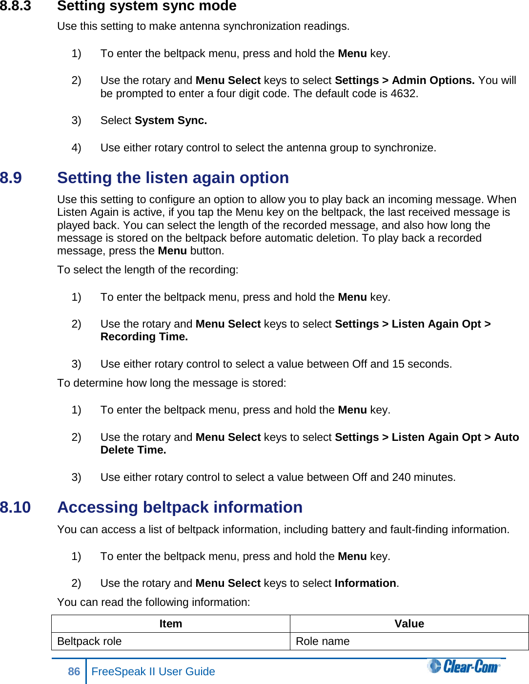 8.8.3  Setting system sync mode Use this setting to make antenna synchronization readings. 1) To enter the beltpack menu, press and hold the Menu key. 2) Use the rotary and Menu Select keys to select Settings &gt; Admin Options. You will be prompted to enter a four digit code. The default code is 4632. 3) Select System Sync. 4) Use either rotary control to select the antenna group to synchronize. 8.9  Setting the listen again option Use this setting to configure an option to allow you to play back an incoming message. When Listen Again is active, if you tap the Menu key on the beltpack, the last received message is played back. You can select the length of the recorded message, and also how long the message is stored on the beltpack before automatic deletion. To play back a recorded message, press the Menu button. To select the length of the recording: 1) To enter the beltpack menu, press and hold the Menu key. 2) Use the rotary and Menu Select keys to select Settings &gt; Listen Again Opt &gt; Recording Time. 3) Use either rotary control to select a value between Off and 15 seconds. To determine how long the message is stored: 1) To enter the beltpack menu, press and hold the Menu key. 2) Use the rotary and Menu Select keys to select Settings &gt; Listen Again Opt &gt; Auto Delete Time. 3) Use either rotary control to select a value between Off and 240 minutes. 8.10  Accessing beltpack information You can access a list of beltpack information, including battery and fault-finding information. 1) To enter the beltpack menu, press and hold the Menu key. 2) Use the rotary and Menu Select keys to select Information. You can read the following information: Item Value Beltpack role Role name 86 FreeSpeak II User Guide  