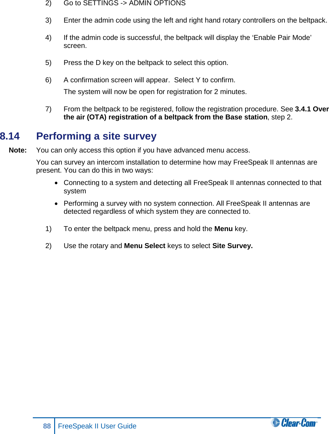 2) Go to SETTINGS -&gt; ADMIN OPTIONS 3) Enter the admin code using the left and right hand rotary controllers on the beltpack.  4) If the admin code is successful, the beltpack will display the ‘Enable Pair Mode’ screen.  5) Press the D key on the beltpack to select this option.  6) A confirmation screen will appear.  Select Y to confirm. The system will now be open for registration for 2 minutes.  7) From the beltpack to be registered, follow the registration procedure. See 3.4.1 Over the air (OTA) registration of a beltpack from the Base station, step 2. 8.14  Performing a site survey Note: You can only access this option if you have advanced menu access. You can survey an intercom installation to determine how may FreeSpeak II antennas are present. You can do this in two ways: • Connecting to a system and detecting all FreeSpeak II antennas connected to that system • Performing a survey with no system connection. All FreeSpeak II antennas are detected regardless of which system they are connected to. 1) To enter the beltpack menu, press and hold the Menu key. 2) Use the rotary and Menu Select keys to select Site Survey. 88 FreeSpeak II User Guide  