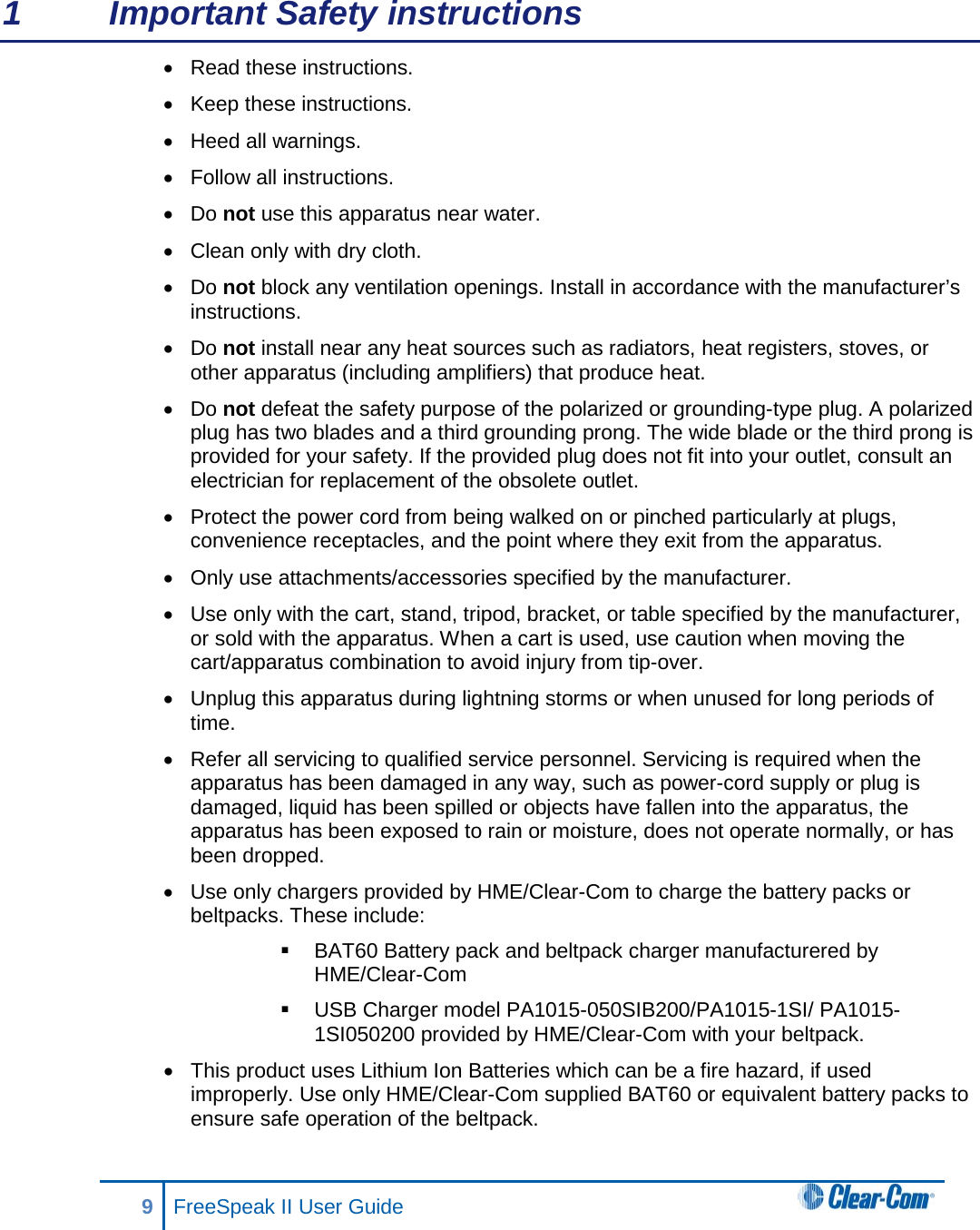 1  Important Safety instructions • Read these instructions. • Keep these instructions. • Heed all warnings. • Follow all instructions. • Do not use this apparatus near water. • Clean only with dry cloth. • Do not block any ventilation openings. Install in accordance with the manufacturer’s instructions. • Do not install near any heat sources such as radiators, heat registers, stoves, or other apparatus (including amplifiers) that produce heat. • Do not defeat the safety purpose of the polarized or grounding-type plug. A polarized plug has two blades and a third grounding prong. The wide blade or the third prong is provided for your safety. If the provided plug does not fit into your outlet, consult an electrician for replacement of the obsolete outlet. • Protect the power cord from being walked on or pinched particularly at plugs, convenience receptacles, and the point where they exit from the apparatus. • Only use attachments/accessories specified by the manufacturer. • Use only with the cart, stand, tripod, bracket, or table specified by the manufacturer, or sold with the apparatus. When a cart is used, use caution when moving the cart/apparatus combination to avoid injury from tip-over. • Unplug this apparatus during lightning storms or when unused for long periods of time. • Refer all servicing to qualified service personnel. Servicing is required when the apparatus has been damaged in any way, such as power-cord supply or plug is damaged, liquid has been spilled or objects have fallen into the apparatus, the apparatus has been exposed to rain or moisture, does not operate normally, or has been dropped. • Use only chargers provided by HME/Clear-Com to charge the battery packs or beltpacks. These include:   BAT60 Battery pack and beltpack charger manufacturered by HME/Clear-Com  USB Charger model PA1015-050SIB200/PA1015-1SI/ PA1015-1SI050200 provided by HME/Clear-Com with your beltpack. • This product uses Lithium Ion Batteries which can be a fire hazard, if used improperly. Use only HME/Clear-Com supplied BAT60 or equivalent battery packs to ensure safe operation of the beltpack. 9  FreeSpeak II User Guide   
