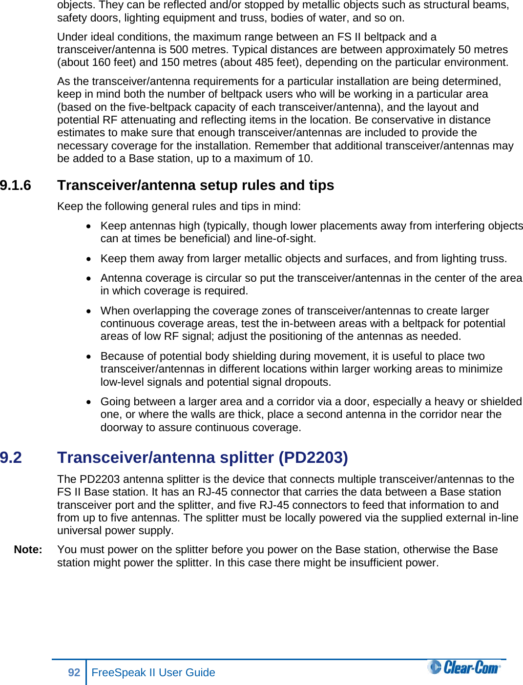 objects. They can be reflected and/or stopped by metallic objects such as structural beams, safety doors, lighting equipment and truss, bodies of water, and so on.  Under ideal conditions, the maximum range between an FS II beltpack and a transceiver/antenna is 500 metres. Typical distances are between approximately 50 metres (about 160 feet) and 150 metres (about 485 feet), depending on the particular environment.  As the transceiver/antenna requirements for a particular installation are being determined, keep in mind both the number of beltpack users who will be working in a particular area (based on the five-beltpack capacity of each transceiver/antenna), and the layout and potential RF attenuating and reflecting items in the location. Be conservative in distance estimates to make sure that enough transceiver/antennas are included to provide the necessary coverage for the installation. Remember that additional transceiver/antennas may be added to a Base station, up to a maximum of 10. 9.1.6 Transceiver/antenna setup rules and tips Keep the following general rules and tips in mind: • Keep antennas high (typically, though lower placements away from interfering objects can at times be beneficial) and line-of-sight. • Keep them away from larger metallic objects and surfaces, and from lighting truss.  • Antenna coverage is circular so put the transceiver/antennas in the center of the area in which coverage is required. • When overlapping the coverage zones of transceiver/antennas to create larger continuous coverage areas, test the in-between areas with a beltpack for potential areas of low RF signal; adjust the positioning of the antennas as needed. • Because of potential body shielding during movement, it is useful to place two transceiver/antennas in different locations within larger working areas to minimize low-level signals and potential signal dropouts. • Going between a larger area and a corridor via a door, especially a heavy or shielded one, or where the walls are thick, place a second antenna in the corridor near the doorway to assure continuous coverage. 9.2  Transceiver/antenna splitter (PD2203) The PD2203 antenna splitter is the device that connects multiple transceiver/antennas to the FS II Base station. It has an RJ-45 connector that carries the data between a Base station transceiver port and the splitter, and five RJ-45 connectors to feed that information to and from up to five antennas. The splitter must be locally powered via the supplied external in-line universal power supply. Note: You must power on the splitter before you power on the Base station, otherwise the Base station might power the splitter. In this case there might be insufficient power. 92 FreeSpeak II User Guide  