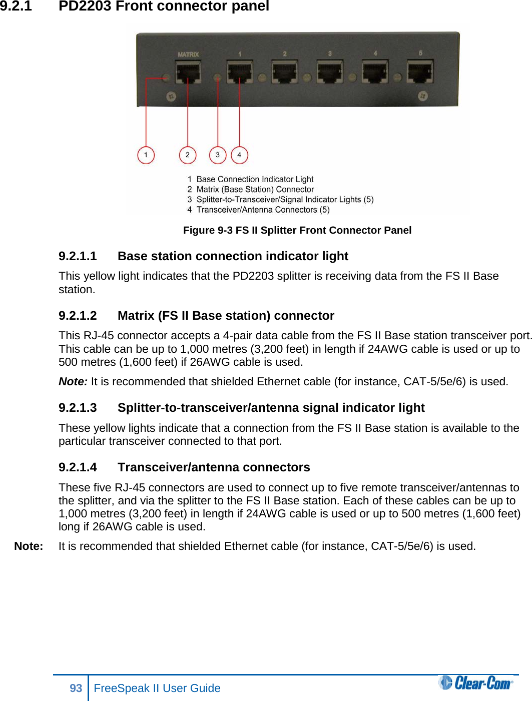 9.2.1 PD2203 Front connector panel  Figure 9-3 FS II Splitter Front Connector Panel 9.2.1.1 Base station connection indicator light  This yellow light indicates that the PD2203 splitter is receiving data from the FS II Base station. 9.2.1.2 Matrix (FS II Base station) connector  This RJ-45 connector accepts a 4-pair data cable from the FS II Base station transceiver port. This cable can be up to 1,000 metres (3,200 feet) in length if 24AWG cable is used or up to 500 metres (1,600 feet) if 26AWG cable is used. Note: It is recommended that shielded Ethernet cable (for instance, CAT-5/5e/6) is used. 9.2.1.3 Splitter-to-transceiver/antenna signal indicator light  These yellow lights indicate that a connection from the FS II Base station is available to the particular transceiver connected to that port. 9.2.1.4 Transceiver/antenna connectors  These five RJ-45 connectors are used to connect up to five remote transceiver/antennas to the splitter, and via the splitter to the FS II Base station. Each of these cables can be up to 1,000 metres (3,200 feet) in length if 24AWG cable is used or up to 500 metres (1,600 feet) long if 26AWG cable is used.  Note: It is recommended that shielded Ethernet cable (for instance, CAT-5/5e/6) is used. 93 FreeSpeak II User Guide  