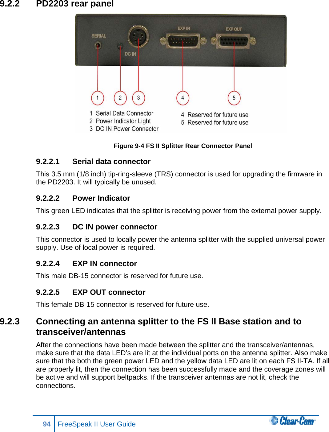 9.2.2 PD2203 rear panel  Figure 9-4 FS II Splitter Rear Connector Panel 9.2.2.1 Serial data connector  This 3.5 mm (1/8 inch) tip-ring-sleeve (TRS) connector is used for upgrading the firmware in the PD2203. It will typically be unused. 9.2.2.2 Power Indicator This green LED indicates that the splitter is receiving power from the external power supply. 9.2.2.3 DC IN power connector  This connector is used to locally power the antenna splitter with the supplied universal power supply. Use of local power is required. 9.2.2.4 EXP IN connector  This male DB-15 connector is reserved for future use.  9.2.2.5 EXP OUT connector  This female DB-15 connector is reserved for future use.  9.2.3 Connecting an antenna splitter to the FS II Base station and to transceiver/antennas After the connections have been made between the splitter and the transceiver/antennas, make sure that the data LED’s are lit at the individual ports on the antenna splitter. Also make sure that the both the green power LED and the yellow data LED are lit on each FS II-TA. If all are properly lit, then the connection has been successfully made and the coverage zones will be active and will support beltpacks. If the transceiver antennas are not lit, check the connections. 94 FreeSpeak II User Guide  