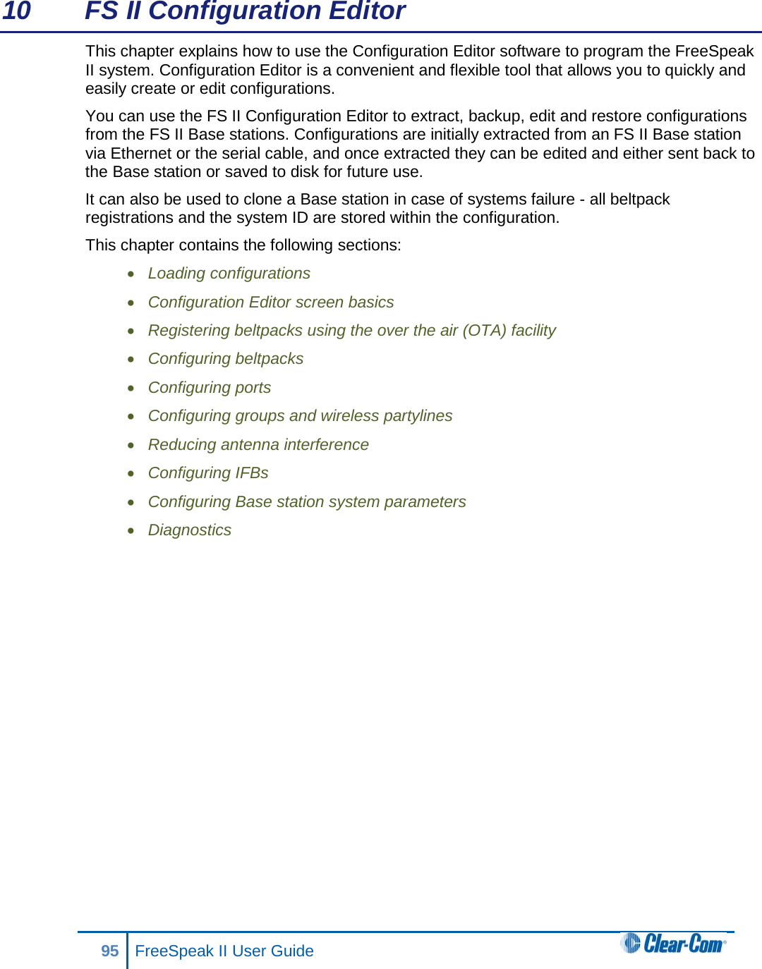 10 FS II Configuration Editor This chapter explains how to use the Configuration Editor software to program the FreeSpeak II system. Configuration Editor is a convenient and flexible tool that allows you to quickly and easily create or edit configurations. You can use the FS II Configuration Editor to extract, backup, edit and restore configurations from the FS II Base stations. Configurations are initially extracted from an FS II Base station via Ethernet or the serial cable, and once extracted they can be edited and either sent back to the Base station or saved to disk for future use.  It can also be used to clone a Base station in case of systems failure - all beltpack registrations and the system ID are stored within the configuration. This chapter contains the following sections: • Loading configurations • Configuration Editor screen basics • Registering beltpacks using the over the air (OTA) facility • Configuring beltpacks • Configuring ports • Configuring groups and wireless partylines • Reducing antenna interference • Configuring IFBs • Configuring Base station system parameters • Diagnostics             95 FreeSpeak II User Guide  
