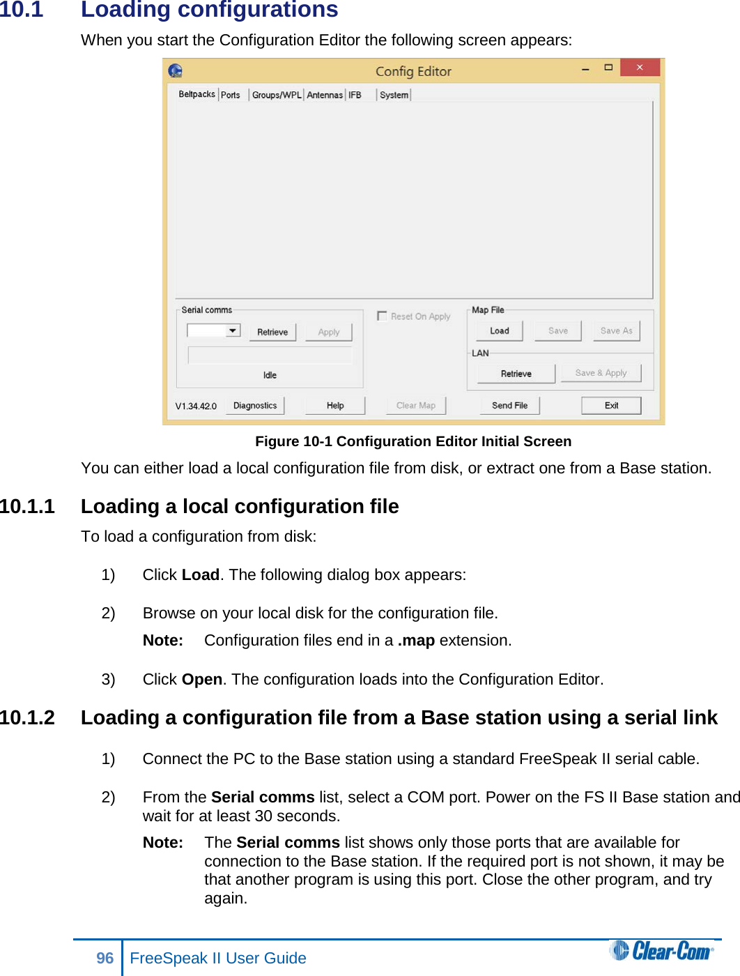 10.1  Loading configurations  When you start the Configuration Editor the following screen appears:  Figure 10-1 Configuration Editor Initial Screen You can either load a local configuration file from disk, or extract one from a Base station. 10.1.1 Loading a local configuration file To load a configuration from disk: 1) Click Load. The following dialog box appears: 2) Browse on your local disk for the configuration file.  Note: Configuration files end in a .map extension. 3) Click Open. The configuration loads into the Configuration Editor. 10.1.2 Loading a configuration file from a Base station using a serial link 1) Connect the PC to the Base station using a standard FreeSpeak II serial cable.  2) From the Serial comms list, select a COM port. Power on the FS II Base station and wait for at least 30 seconds. Note: The Serial comms list shows only those ports that are available for connection to the Base station. If the required port is not shown, it may be that another program is using this port. Close the other program, and try again. 96 FreeSpeak II User Guide  