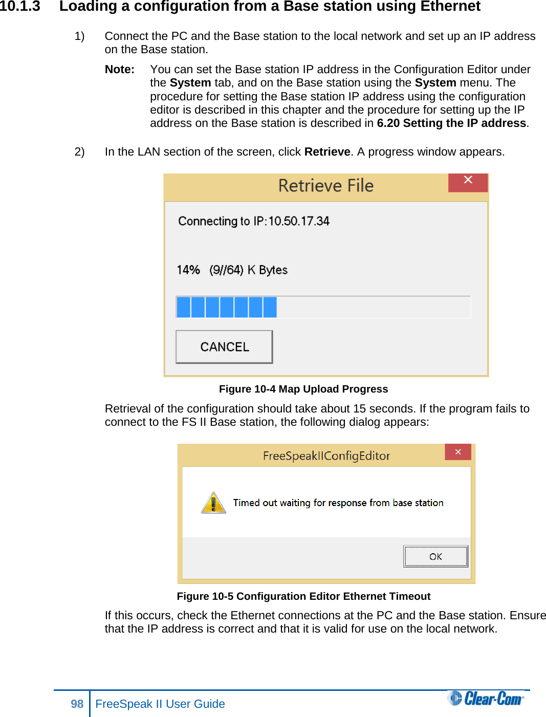 10.1.3 Loading a configuration from a Base station using Ethernet 1) Connect the PC and the Base station to the local network and set up an IP address on the Base station. Note: You can set the Base station IP address in the Configuration Editor under the System tab, and on the Base station using the System menu. The procedure for setting the Base station IP address using the configuration editor is described in this chapter and the procedure for setting up the IP address on the Base station is described in 6.20 Setting the IP address. 2) In the LAN section of the screen, click Retrieve. A progress window appears.  Figure 10-4 Map Upload Progress Retrieval of the configuration should take about 15 seconds. If the program fails to connect to the FS II Base station, the following dialog appears:  Figure 10-5 Configuration Editor Ethernet Timeout If this occurs, check the Ethernet connections at the PC and the Base station. Ensure that the IP address is correct and that it is valid for use on the local network. 98 FreeSpeak II User Guide  