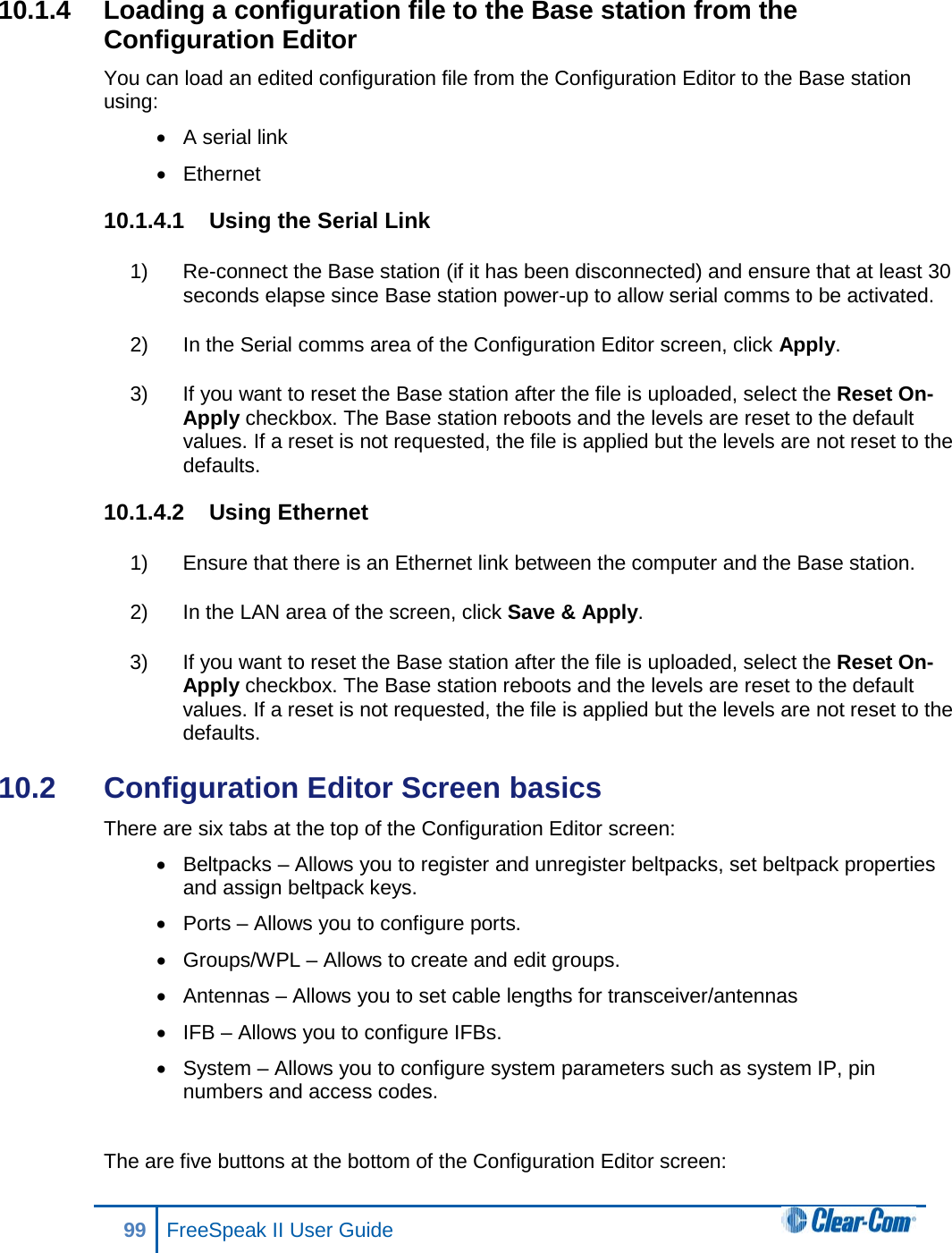 10.1.4  Loading a configuration file to the Base station from the Configuration Editor You can load an edited configuration file from the Configuration Editor to the Base station using: • A serial link • Ethernet 10.1.4.1 Using the Serial Link 1) Re-connect the Base station (if it has been disconnected) and ensure that at least 30 seconds elapse since Base station power-up to allow serial comms to be activated. 2) In the Serial comms area of the Configuration Editor screen, click Apply. 3) If you want to reset the Base station after the file is uploaded, select the Reset On-Apply checkbox. The Base station reboots and the levels are reset to the default values. If a reset is not requested, the file is applied but the levels are not reset to the defaults. 10.1.4.2 Using Ethernet 1) Ensure that there is an Ethernet link between the computer and the Base station. 2) In the LAN area of the screen, click Save &amp; Apply.  3) If you want to reset the Base station after the file is uploaded, select the Reset On-Apply checkbox. The Base station reboots and the levels are reset to the default values. If a reset is not requested, the file is applied but the levels are not reset to the defaults. 10.2  Configuration Editor Screen basics There are six tabs at the top of the Configuration Editor screen: • Beltpacks – Allows you to register and unregister beltpacks, set beltpack properties and assign beltpack keys. • Ports – Allows you to configure ports. • Groups/WPL – Allows to create and edit groups. • Antennas – Allows you to set cable lengths for transceiver/antennas • IFB – Allows you to configure IFBs. • System – Allows you to configure system parameters such as system IP, pin numbers and access codes.  The are five buttons at the bottom of the Configuration Editor screen: 99 FreeSpeak II User Guide  