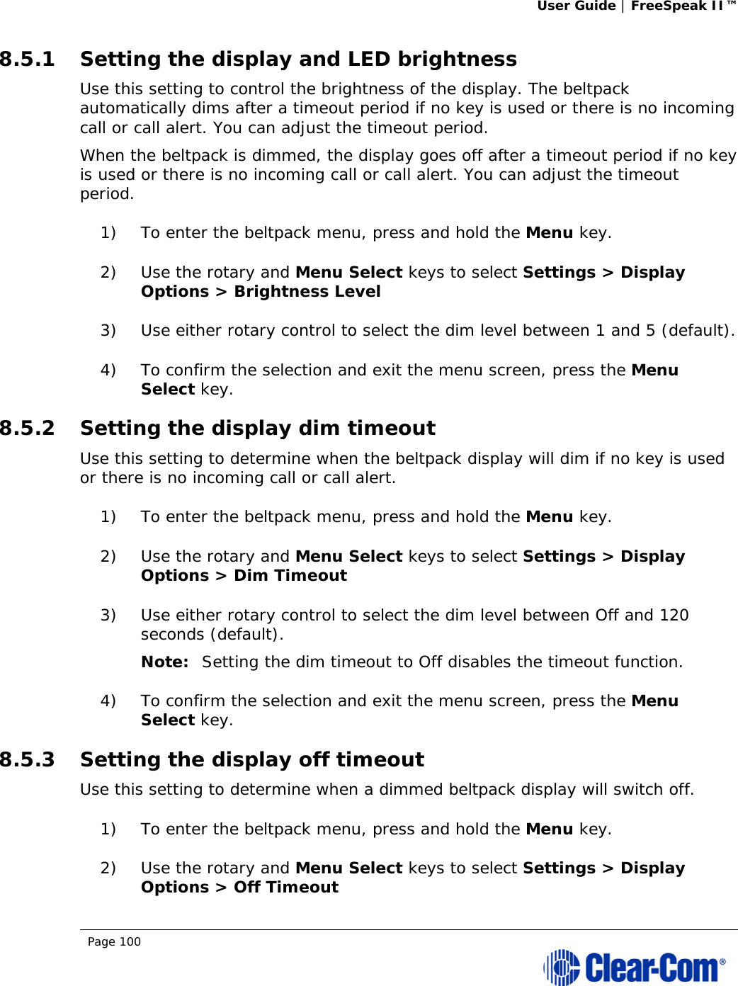 User Guide | FreeSpeak II™  Page 100  8.5.1 Setting the display and LED brightness Use this setting to control the brightness of the display. The beltpack automatically dims after a timeout period if no key is used or there is no incoming call or call alert. You can adjust the timeout period. When the beltpack is dimmed, the display goes off after a timeout period if no key is used or there is no incoming call or call alert. You can adjust the timeout period. 1) To enter the beltpack menu, press and hold the Menu key. 2) Use the rotary and Menu Select keys to select Settings &gt; Display Options &gt; Brightness Level 3) Use either rotary control to select the dim level between 1 and 5 (default). 4) To confirm the selection and exit the menu screen, press the Menu Select key. 8.5.2 Setting the display dim timeout Use this setting to determine when the beltpack display will dim if no key is used or there is no incoming call or call alert. 1) To enter the beltpack menu, press and hold the Menu key. 2) Use the rotary and Menu Select keys to select Settings &gt; Display Options &gt; Dim Timeout 3) Use either rotary control to select the dim level between Off and 120 seconds (default). Note: Setting the dim timeout to Off disables the timeout function. 4) To confirm the selection and exit the menu screen, press the Menu Select key. 8.5.3 Setting the display off timeout Use this setting to determine when a dimmed beltpack display will switch off. 1) To enter the beltpack menu, press and hold the Menu key. 2) Use the rotary and Menu Select keys to select Settings &gt; Display Options &gt; Off Timeout 