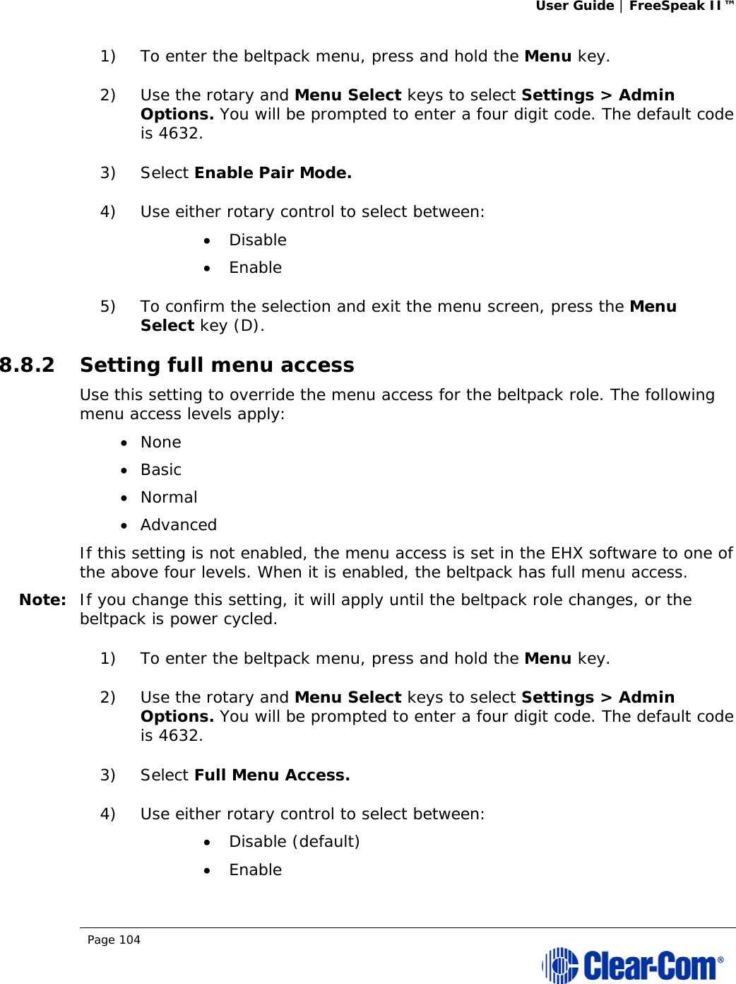 User Guide | FreeSpeak II™  Page 104  1) To enter the beltpack menu, press and hold the Menu key. 2) Use the rotary and Menu Select keys to select Settings &gt; Admin Options. You will be prompted to enter a four digit code. The default code is 4632. 3) Select Enable Pair Mode.  4) Use either rotary control to select between:  Disable  Enable 5) To confirm the selection and exit the menu screen, press the Menu Select key (D). 8.8.2 Setting full menu access Use this setting to override the menu access for the beltpack role. The following menu access levels apply:  None  Basic  Normal  Advanced If this setting is not enabled, the menu access is set in the EHX software to one of the above four levels. When it is enabled, the beltpack has full menu access. Note: If you change this setting, it will apply until the beltpack role changes, or the beltpack is power cycled. 1) To enter the beltpack menu, press and hold the Menu key. 2) Use the rotary and Menu Select keys to select Settings &gt; Admin Options. You will be prompted to enter a four digit code. The default code is 4632. 3) Select Full Menu Access.  4) Use either rotary control to select between:  Disable (default)  Enable 