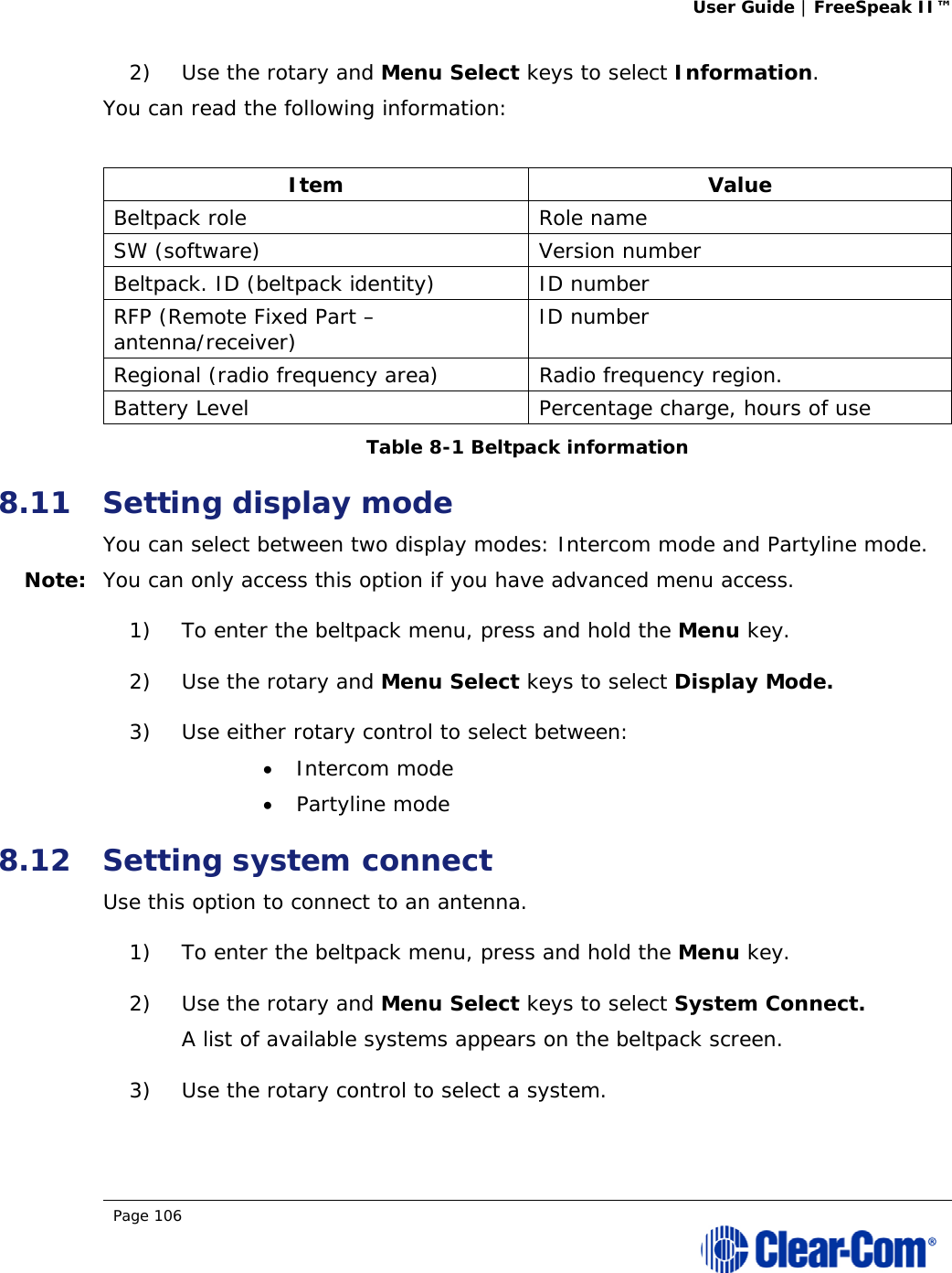 User Guide | FreeSpeak II™  Page 106  2) Use the rotary and Menu Select keys to select Information. You can read the following information:  Item Value Beltpack role  Role name SW (software)  Version number Beltpack. ID (beltpack identity)  ID number RFP (Remote Fixed Part – antenna/receiver)  ID number Regional (radio frequency area)  Radio frequency region. Battery Level  Percentage charge, hours of use Table 8-1 Beltpack information 8.11 Setting display mode You can select between two display modes: Intercom mode and Partyline mode. Note: You can only access this option if you have advanced menu access. 1) To enter the beltpack menu, press and hold the Menu key. 2) Use the rotary and Menu Select keys to select Display Mode.  3) Use either rotary control to select between:  Intercom mode  Partyline mode 8.12 Setting system connect Use this option to connect to an antenna. 1) To enter the beltpack menu, press and hold the Menu key. 2) Use the rotary and Menu Select keys to select System Connect. A list of available systems appears on the beltpack screen. 3) Use the rotary control to select a system. 