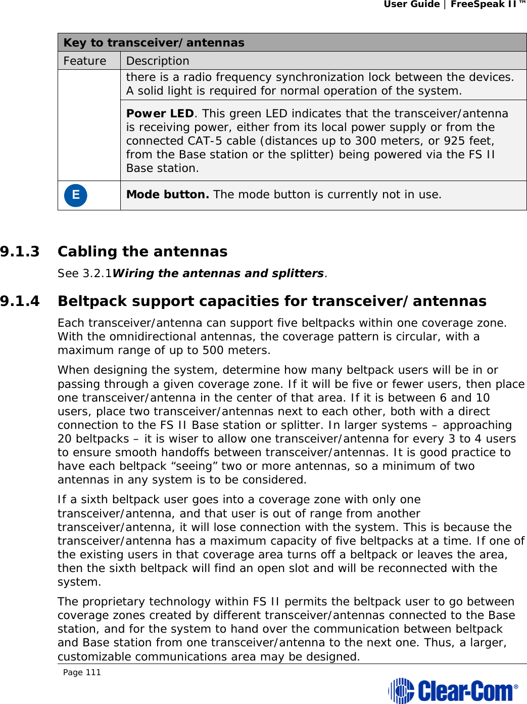 User Guide | FreeSpeak II™  Page 111  Key to transceiver/antennas Feature  Description there is a radio frequency synchronization lock between the devices. A solid light is required for normal operation of the system. Power LED. This green LED indicates that the transceiver/antenna is receiving power, either from its local power supply or from the connected CAT-5 cable (distances up to 300 meters, or 925 feet, from the Base station or the splitter) being powered via the FS II Base station. E Mode button. The mode button is currently not in use.  9.1.3 Cabling the antennas See 3.2.1Wiring the antennas and splitters.  9.1.4 Beltpack support capacities for transceiver/antennas Each transceiver/antenna can support five beltpacks within one coverage zone. With the omnidirectional antennas, the coverage pattern is circular, with a maximum range of up to 500 meters.  When designing the system, determine how many beltpack users will be in or passing through a given coverage zone. If it will be five or fewer users, then place one transceiver/antenna in the center of that area. If it is between 6 and 10 users, place two transceiver/antennas next to each other, both with a direct connection to the FS II Base station or splitter. In larger systems – approaching 20 beltpacks – it is wiser to allow one transceiver/antenna for every 3 to 4 users to ensure smooth handoffs between transceiver/antennas. It is good practice to have each beltpack “seeing” two or more antennas, so a minimum of two antennas in any system is to be considered.  If a sixth beltpack user goes into a coverage zone with only one transceiver/antenna, and that user is out of range from another transceiver/antenna, it will lose connection with the system. This is because the transceiver/antenna has a maximum capacity of five beltpacks at a time. If one of the existing users in that coverage area turns off a beltpack or leaves the area, then the sixth beltpack will find an open slot and will be reconnected with the system. The proprietary technology within FS II permits the beltpack user to go between coverage zones created by different transceiver/antennas connected to the Base station, and for the system to hand over the communication between beltpack and Base station from one transceiver/antenna to the next one. Thus, a larger, customizable communications area may be designed.  