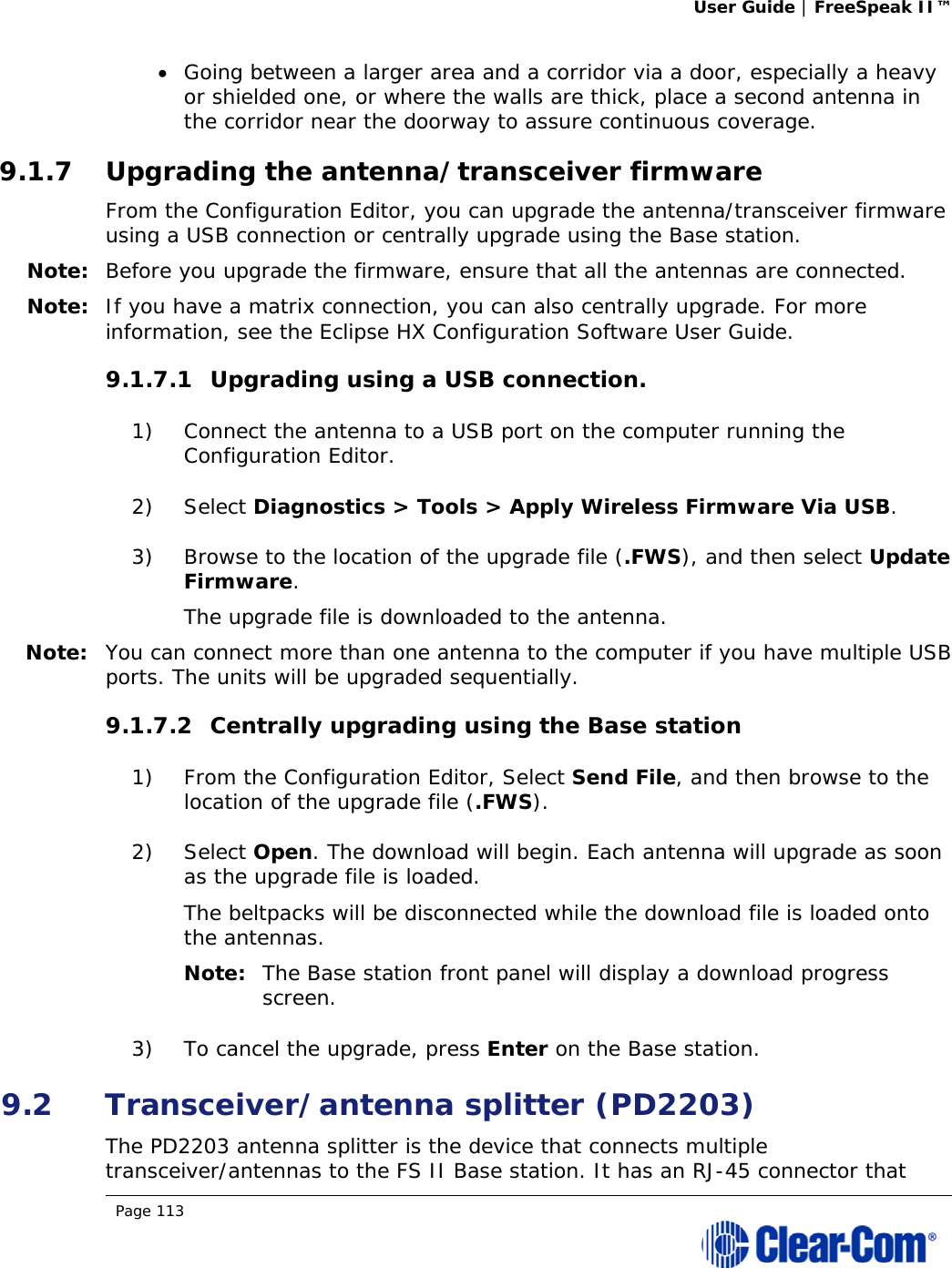User Guide | FreeSpeak II™  Page 113   Going between a larger area and a corridor via a door, especially a heavy or shielded one, or where the walls are thick, place a second antenna in the corridor near the doorway to assure continuous coverage. 9.1.7 Upgrading the antenna/transceiver firmware From the Configuration Editor, you can upgrade the antenna/transceiver firmware using a USB connection or centrally upgrade using the Base station. Note: Before you upgrade the firmware, ensure that all the antennas are connected. Note: If you have a matrix connection, you can also centrally upgrade. For more information, see the Eclipse HX Configuration Software User Guide. 9.1.7.1 Upgrading using a USB connection. 1) Connect the antenna to a USB port on the computer running the Configuration Editor. 2) Select Diagnostics &gt; Tools &gt; Apply Wireless Firmware Via USB. 3) Browse to the location of the upgrade file (.FWS), and then select Update Firmware. The upgrade file is downloaded to the antenna. Note: You can connect more than one antenna to the computer if you have multiple USB ports. The units will be upgraded sequentially. 9.1.7.2 Centrally upgrading using the Base station 1) From the Configuration Editor, Select Send File, and then browse to the location of the upgrade file (.FWS). 2) Select Open. The download will begin. Each antenna will upgrade as soon as the upgrade file is loaded. The beltpacks will be disconnected while the download file is loaded onto the antennas.  Note: The Base station front panel will display a download progress screen. 3) To cancel the upgrade, press Enter on the Base station. 9.2 Transceiver/antenna splitter (PD2203) The PD2203 antenna splitter is the device that connects multiple transceiver/antennas to the FS II Base station. It has an RJ-45 connector that 