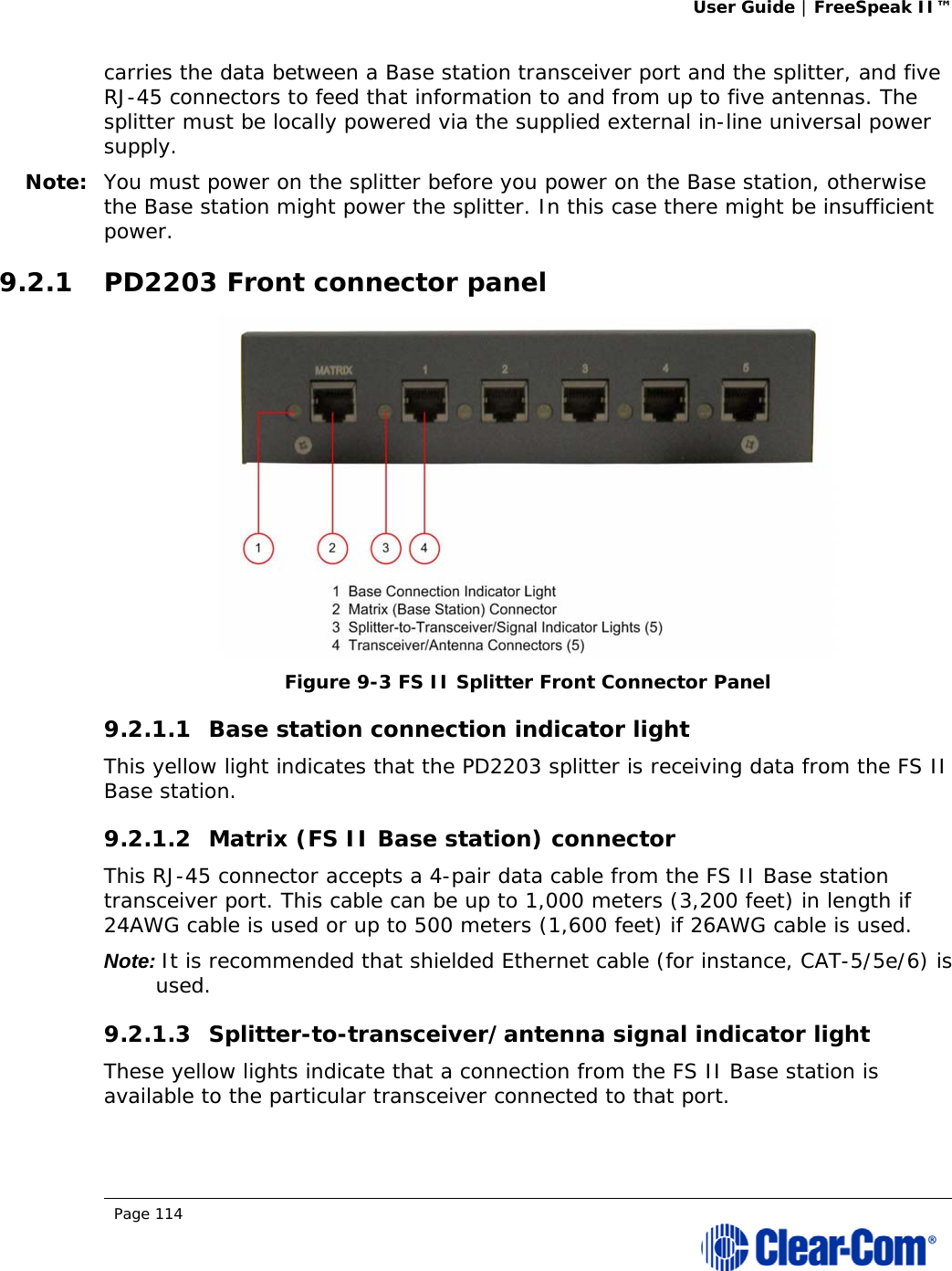 User Guide | FreeSpeak II™  Page 114  carries the data between a Base station transceiver port and the splitter, and five RJ-45 connectors to feed that information to and from up to five antennas. The splitter must be locally powered via the supplied external in-line universal power supply. Note: You must power on the splitter before you power on the Base station, otherwise the Base station might power the splitter. In this case there might be insufficient power. 9.2.1 PD2203 Front connector panel  Figure 9-3 FS II Splitter Front Connector Panel 9.2.1.1 Base station connection indicator light  This yellow light indicates that the PD2203 splitter is receiving data from the FS II Base station. 9.2.1.2 Matrix (FS II Base station) connector  This RJ-45 connector accepts a 4-pair data cable from the FS II Base station transceiver port. This cable can be up to 1,000 meters (3,200 feet) in length if 24AWG cable is used or up to 500 meters (1,600 feet) if 26AWG cable is used. Note: It is recommended that shielded Ethernet cable (for instance, CAT-5/5e/6) is used. 9.2.1.3 Splitter-to-transceiver/antenna signal indicator light  These yellow lights indicate that a connection from the FS II Base station is available to the particular transceiver connected to that port. 