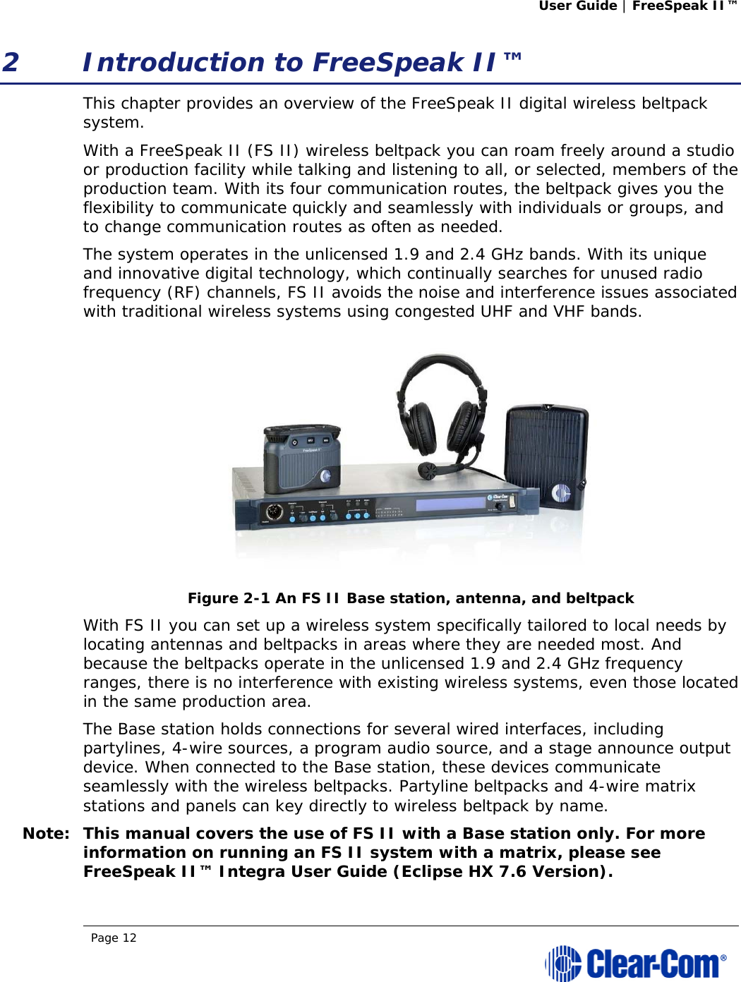 User Guide | FreeSpeak II™  Page 12  2 Introduction to FreeSpeak II™ This chapter provides an overview of the FreeSpeak II digital wireless beltpack system.  With a FreeSpeak II (FS II) wireless beltpack you can roam freely around a studio or production facility while talking and listening to all, or selected, members of the production team. With its four communication routes, the beltpack gives you the flexibility to communicate quickly and seamlessly with individuals or groups, and to change communication routes as often as needed. The system operates in the unlicensed 1.9 and 2.4 GHz bands. With its unique and innovative digital technology, which continually searches for unused radio frequency (RF) channels, FS II avoids the noise and interference issues associated with traditional wireless systems using congested UHF and VHF bands.  Figure 2-1 An FS II Base station, antenna, and beltpack With FS II you can set up a wireless system specifically tailored to local needs by locating antennas and beltpacks in areas where they are needed most. And because the beltpacks operate in the unlicensed 1.9 and 2.4 GHz frequency ranges, there is no interference with existing wireless systems, even those located in the same production area.  The Base station holds connections for several wired interfaces, including partylines, 4-wire sources, a program audio source, and a stage announce output device. When connected to the Base station, these devices communicate seamlessly with the wireless beltpacks. Partyline beltpacks and 4-wire matrix stations and panels can key directly to wireless beltpack by name.  Note: This manual covers the use of FS II with a Base station only. For more information on running an FS II system with a matrix, please see FreeSpeak II™ Integra User Guide (Eclipse HX 7.6 Version). 