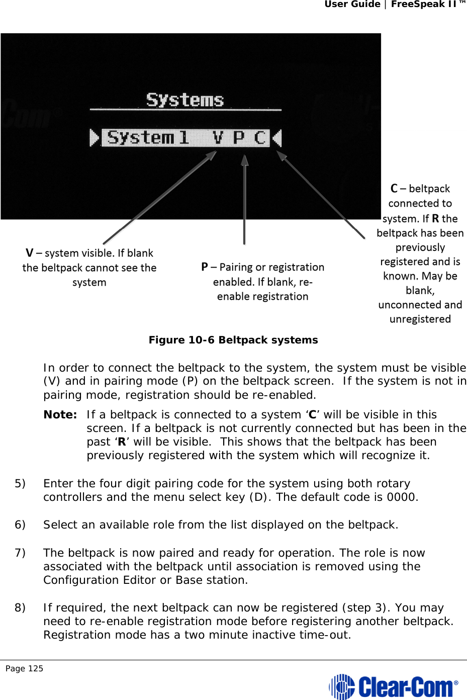 User Guide | FreeSpeak II™  Page 125   Figure 10-6 Beltpack systems In order to connect the beltpack to the system, the system must be visible (V) and in pairing mode (P) on the beltpack screen.  If the system is not in pairing mode, registration should be re-enabled.  Note: If a beltpack is connected to a system ‘C’ will be visible in this screen. If a beltpack is not currently connected but has been in the past ‘R’ will be visible.  This shows that the beltpack has been previously registered with the system which will recognize it.  5) Enter the four digit pairing code for the system using both rotary controllers and the menu select key (D). The default code is 0000.  6) Select an available role from the list displayed on the beltpack. 7) The beltpack is now paired and ready for operation. The role is now associated with the beltpack until association is removed using the Configuration Editor or Base station. 8) If required, the next beltpack can now be registered (step 3). You may need to re-enable registration mode before registering another beltpack. Registration mode has a two minute inactive time-out.  