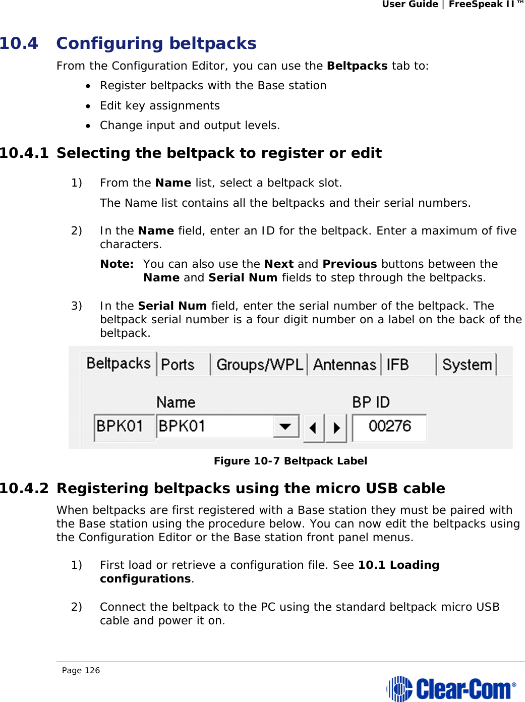 User Guide | FreeSpeak II™  Page 126  10.4 Configuring beltpacks From the Configuration Editor, you can use the Beltpacks tab to:  Register beltpacks with the Base station  Edit key assignments   Change input and output levels. 10.4.1 Selecting the beltpack to register or edit 1) From the Name list, select a beltpack slot.  The Name list contains all the beltpacks and their serial numbers.  2) In the Name field, enter an ID for the beltpack. Enter a maximum of five characters. Note: You can also use the Next and Previous buttons between the Name and Serial Num fields to step through the beltpacks. 3) In the Serial Num field, enter the serial number of the beltpack. The beltpack serial number is a four digit number on a label on the back of the beltpack.  Figure 10-7 Beltpack Label 10.4.2 Registering beltpacks using the micro USB cable When beltpacks are first registered with a Base station they must be paired with the Base station using the procedure below. You can now edit the beltpacks using the Configuration Editor or the Base station front panel menus. 1) First load or retrieve a configuration file. See 10.1 Loading configurations. 2) Connect the beltpack to the PC using the standard beltpack micro USB cable and power it on. 